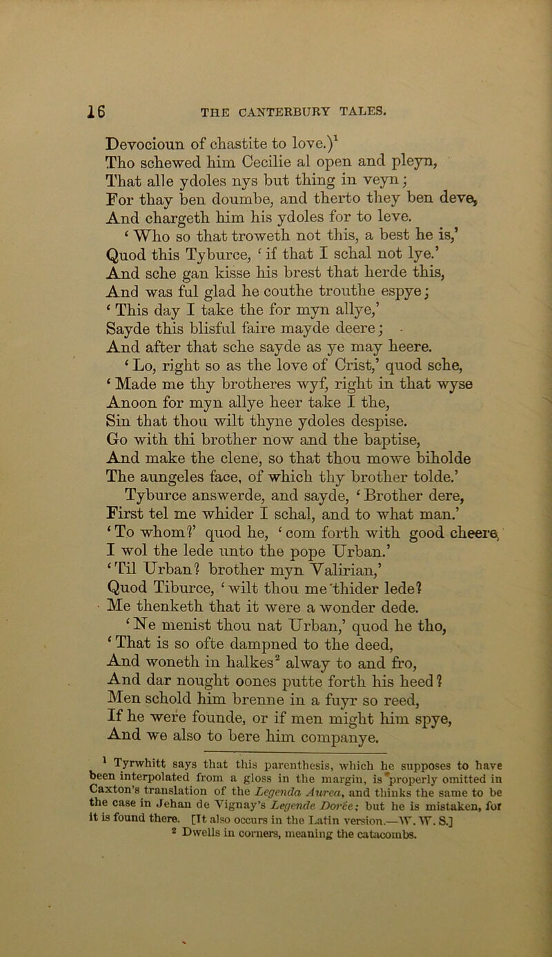 Devocioun of chastite to love.)^ Tho screwed him Cecilie al open and plejn, That alle ydoles nys but thing in veyn; For thay ben doumbe, and therto they ben deve^ And chargeth him his ydoles for to leve. ‘ Who so that troweth not this, a best he is,’ Quod this Tyburce, ‘ if that I schal not lye.’ And sche gan kisse his brest that herde this, And was ful glad he couthe trouthe espye; ‘ This day I take the for myn allye,’ Sayde this blisful faire mayde deere; And after that sche sayde as ye may heere. ‘ Lo, right so as the love of Crist,’ quod sche, ‘ Made me thy brotheres wyf, right in that wyse Anoon for myn allye heer take I the. Sin that thou wilt thyne ydoles despise. Go with thi brother now and the baptise. And make the dene, so that thou mowe biholde The aungeles face, of which thy brother tolde.’ Tyburce answerde, and sayde, ‘ Brother dere, First tel me whider I schal, and to what man.’ ‘To whomf quod he, ‘com forth with good cheeroi I wol the lede unto the pope Urban.’ ‘Til Urban? brother myn Valirian,’ Quod Tiburce, ‘wilt thou me'thider lede? Me thenketh that it were a wonder dede. ‘Ne menist thou nat Urban,’ quod he tho, ‘ That is so ofte dampned to the deed, And woneth in halkes® alway to and fro. And dar nought oones putte forth his heed ? Men schold him brenne in a fuyr so reed. If he were founde, or if men might him spye. And we also to here him companye. ' Tyrwhitt says that this parenthesis, which he supposes to have been interpolated from a gloss in the margin, is*properly omitted in Caxton’s translation of the Legenda Aurea, and thinks the same to be the case in .Jehan de Vignay’s Legende Dorte; but he is mistaken, foi It is found there. [It also occurs in the I.atin version.—W. S.] * Dwells in corners, meaning the cahveombs.