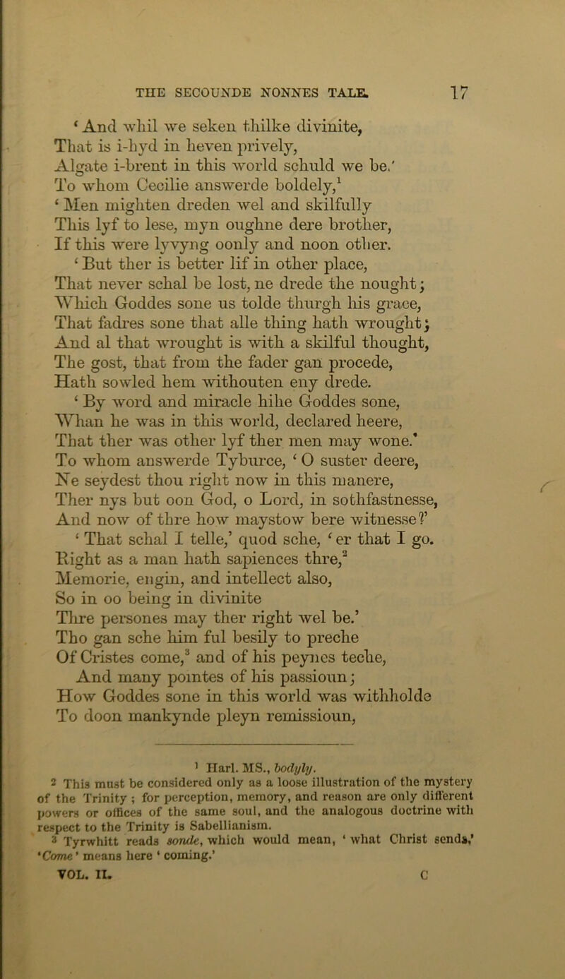 ‘ And wliil we seken tliilke divinite, That is i-hyd in heven prively, Alijate i-brent in this world schuld we be.' To whom Cecilie answerde boldely/ ‘ Men mighten dreden wel and skilfully This lyf to lese, myn oughne dere brother, If this were lyvyng oonly and noon other. ‘ But ther is better lif in other place, That never schal be lost, ne drede the nought; Which Goddes sone us tolde thurgh liis grace. That fadres sone that alle thing hath wrought; And al that wrought is with a skilful thought, The gost, that from the fader gan precede, Hath sowled hem withouten eny drede. ‘ By word and miracle hihe Goddes sone. Whan he was in this woild, declared heere, That ther was other lyf ther men may wone.' To whom answerde Tyburce, ‘ O suster deere, Ke seydest thou right now in this manere, Ther nys but oon God, o Lord, in sothfastnesse, And now of thre how maystow here witnessed’ ‘ That schal I telle,’ quod sche, ‘ er that I go. Right as a man hath sapiences thre,^ Memorie, eiigin, and intellect also, So in oo beinsr in divinite O Tlire persones may ther right wel be.’ Tho gan sche him ful besily to preche OfCristes come,® and of his peynes teche. And many pointes of his passioun; How Goddes sone in this world was withholdo To doon mankynde pleyn remissioun. ’ Ilarl. MS., hodyly. * This must be considered only as a loose illustration of the mystery of the Trinity ; for perception, memory, and reason are only different powers or offices of the same soul, and the analogous doctrine with respect to the Trinity is Sabellianism. 3 Tyrwhitt reads sonde, which would mean, ‘ what Christ send*,’ 'Come' means here ‘ coming.’ VOL. II. C