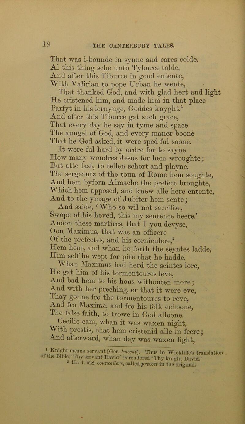 IS That was i-bounde in synne and cares colde. A1 this thing sche unto Tyburce tolde, And after this Tiburce in good entente, With Valirian to pope Urban he wente, That thanked God, and with glad hert and light He cristened him, and made him in that place Pai’fyt in his lernynge, Goddes knyght.^ And after this Tiburce gat such grace. That every day he say in tyme and space The anngel of God, and every maner boone That he God asked, it were sped ful soone. It were ful hard by ordre for to sayne How many wondres Jesus for hem wroughte j But atte last, to tellen schort and playne. The sergeantz of the toun of Home hem soughte. And hem byforn Almache the prefect broughte. Which hem apposed, and knew alle here entente. And to the ymage of Jubiter hem sente; And saide, ‘ W ho so wil not sacrifise, Swope of his heved, this my sentence heere.’ Anoon these martires, that I you devyse, Oon Maximus, that was an oflicere Of the prefectes, and his corniculere,* Hem hent, and whan he forth the seyntes ladde, Him self he wept for pite that he hadde. Whan Maximus had herd the seintes lore. He gat him of his tormentoures leve. And bad hem to his hous withouten more; -A nd with her preching, er that it were eve, Thay gonne fro the tormeutoui’es to reve. And fro Maxin'ie, and fro his folk echoone, The false faith, to trowe in God alloone. Cecilie cam, whan it was waxen night. With prestis, that hem cristenid alle in feere; And afterward, whan day was waxen light, ‘Knight means servant [Gcr. Tcnecht]. Tims in Wickliffe’s translation 01 the Bible, ‘ J liy servant David’ is rendered ‘ Thy knight David.’ 2 llarl. JIS. counceaei-e, called provost in the original.