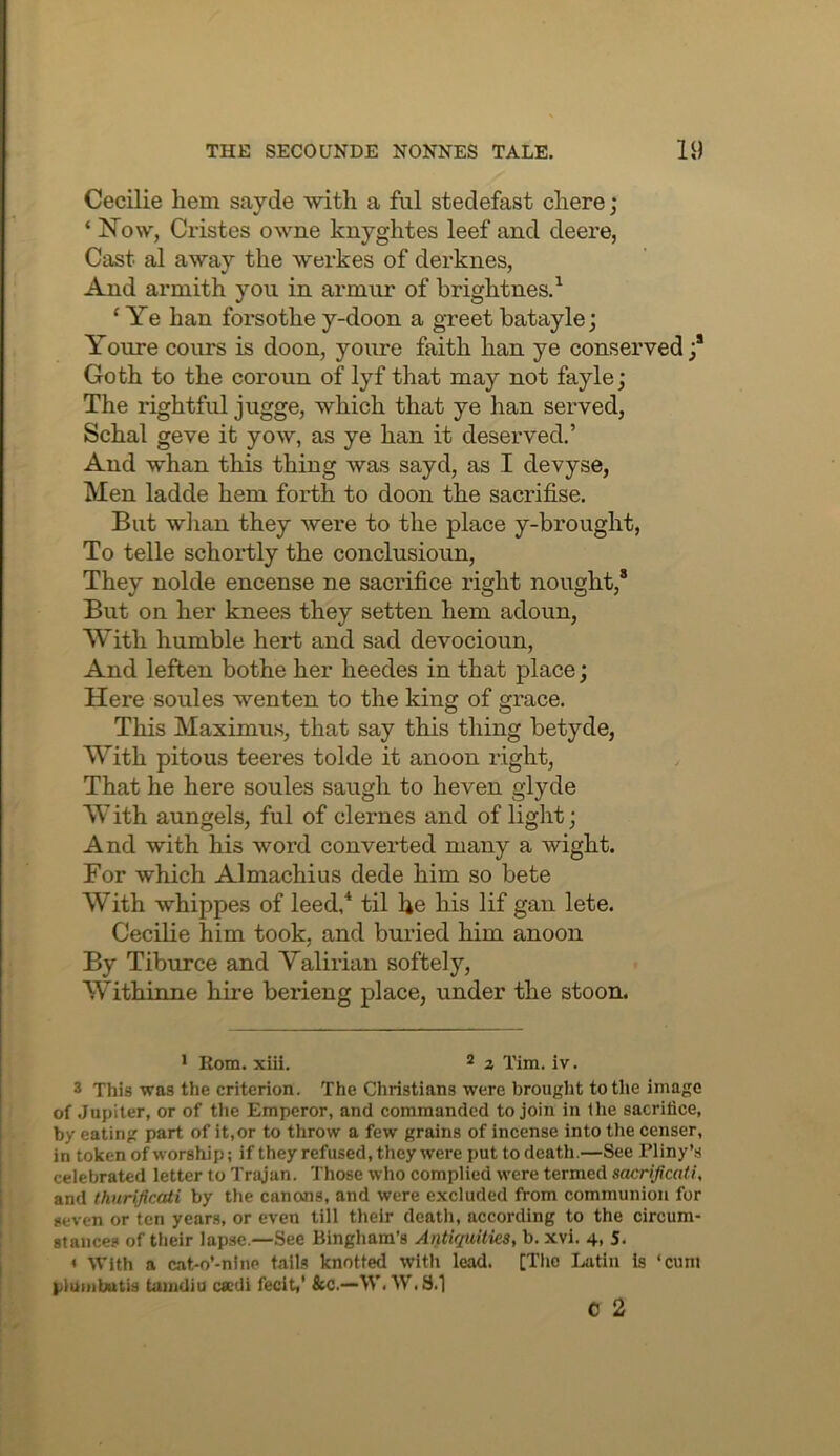 Cecilie hem sayde with a ful stedefast chere; ‘ Now, Cristes owne knyghtes leef and deere, Cast al away the werkes of derknes, And armith you in armur of hrightnes.^ ‘ Ye han forsothe y-doon a greet batayle; Youre cours is doon, youre faith han ye conseiwed Goth to the coroun of lyf that may not fayle; The rightful jugge, which that ye han served, Schal geve it yow, as ye han it deserved.’ And whan this thing was sayd, as I devyse, Men ladde hem forth to doon the sacrifise. But wlian they were to the place y-brought. To telle schortly the conclusioun. They nolde encense ne sacrifice right nought,® But on her knees they setten hem adoun, With humble hert and sad devocioun. And leften bothe her heedes in that place; Here soules wenten to the king of grace. This Maximus, that say this thing betyde, With pitous teeres tolde it anoon right. That he here soules saugh to heven glyde W ith aungels, ful of cl ernes and of light; And with his word converted many a wight. For which Almachius dede him so bete With whippes of leed/ til he his lif gan lete. Cecilie him took, and buried him anoon By Tiburce and Yalirian softely, Withinne hii-e berieng place, under the stoon. • Rom. xiii. ® ^ Tim, iv. 3 This was the criterion. The Christians were brought to the image of Jupiter, or of tlie Emperor, and commanded to join in the sacrifice, by eating part of it,or to throw a few grains of incense into the censer, in token of worship; if they refused, they were put to death.—See Pliny’s celebrated letter to Trajan. Those who complied were termed sacrijicati, and thnrificati by the canons, and were excluded from communion for seven or ten years, or even till their death, according to the circum- stances of their lapse.—See Bingham’s AntUjuities, b. xvi. 4, 5. ♦ With a cat-o’-nine tails knotted with lead. [The Latin is ‘cunt pliiiiibutis tanidiu csedi fecit,' &C.—W. W,S.1 C 2