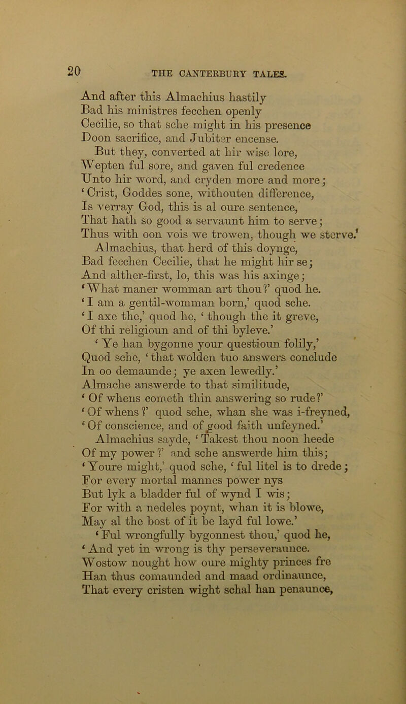 And after this Almachius hastily Bad his ministres fecchen openly Cedilie, so that sche might in his presence Boon saci'ifice, and Juhitcr encense. But they, converted at hir wise lore, Wepten ful sore, and gaven ful credence Unto hir word, and cryden more and more; ‘ Crist, Goddes sone, withouten difference. Is verray God, this is al oure sentence. That hath so good a servaunt him to serve; Thus with oon vois we trowen, though we starve/ Almachius, that herd of this doynge. Bad fecchen Cecilie, that he might hir se; And alther-first, lo, this was his axinge; ‘ What maner womman art thou V quod he. ‘ I am a gentil-womman horn,’ quod sche. ‘ I axe the,’ quod he, ‘ though the it greve. Of thi religioun and of thi byleve.’ ‘ Ye han bygonne your questioun folily,’ Quod sche, ‘that wolden tuo answers conclude In 00 demaunde; ye axen lewedly,’ Almache answerde to that similitude, ‘ Of whens com.eth thin answering so rude?’ ‘ Of whens ?’ quod sche, whan she was i-freyned, ‘Of conscience, and of^ood faith unfejuied.’ Almachius sayde, ‘ Takest thou noon heede Of my power?’ and sche answerde him this; ‘ Youre might,’ quod sche, ‘ ful litel is to drede; For every mortal mannes power nys But lyk a bladder ful of wynd I wis; For with a nedeles poynt, whan it is blowe, May al the host of it be layd ful lowe.’ ‘ Ful wrongfully bygonnest thou,’ quod he, ‘ And yet in wrong is thy perseveraunce. Wostow nought how oure mighty princes fre Han thus comaunded and maad ordinaunce. That every cristen wight schal han penaunce,