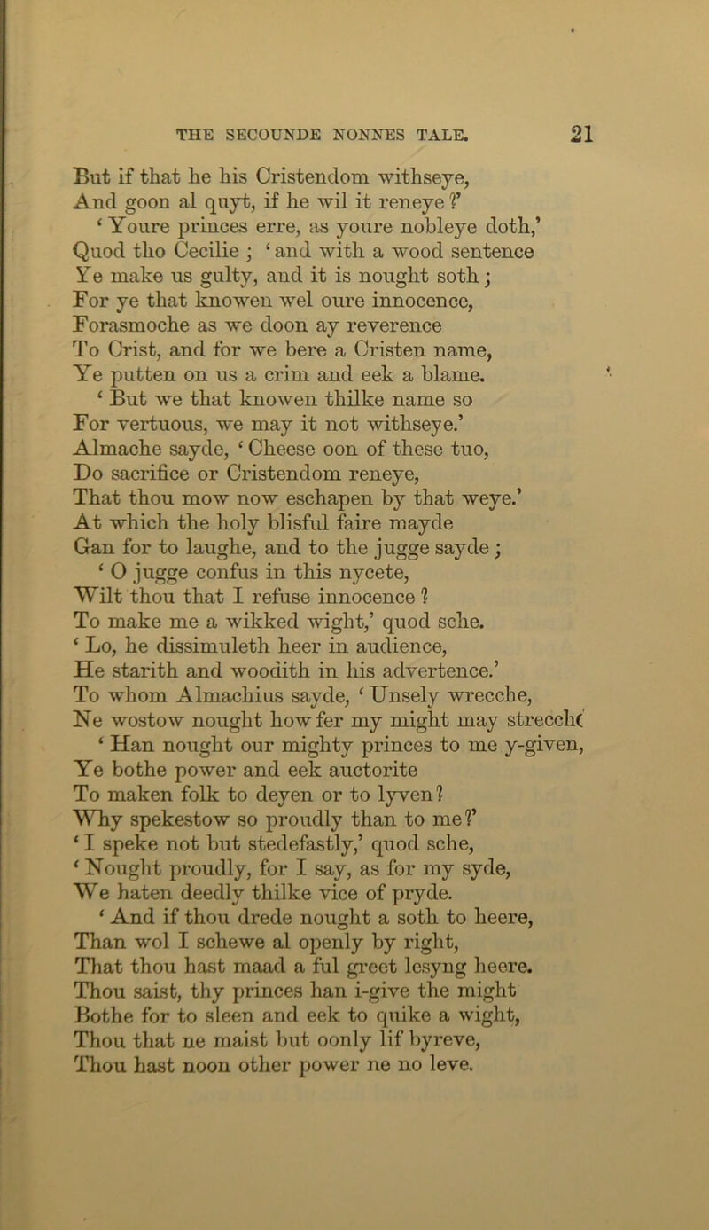 But if that he his Cristendom withseye, And goon al quyt, if he wil it reneye V ‘ Youre princes erre, {is youre nobleye doth,’ Quod tho Cecilie ; ‘ and with a wood sentence Ye make us gulty, and it is nought soth; For ye that knowen wel oure innocence, Forasmoche as we doon ay reverence To Crist, and for we here a Cristen name, Ye putten on us a crim and eek a blame. ‘ But we that knowen thilke name so For vertuous, we may it not withseye.’ Almache sayde, ‘ Cheese oon of these tuo. Do sacrifice or Cristendom reneye. That thou mow now eschapen by that weye.’ At which the holy blisful faire mayde Gan for to laughe, and to the jugge sayde; ‘ O jugge confus in this nycete. Wilt thou that I refuse innocence ? To make me a wikked wight,’ quod sche. ‘ Lo, he dissimuleth heer in audience, He starith and woodith in his advertence.’ To whom Almachius sayde, ‘ Unsely wrecche, Ne wostow nought howfer my might may strecchc ‘ Han nought our mighty princes to me y-given. Ye bo the power and eek auctorite To maken folk to deyen or to lyven? Why spekestow so proudly than to mef ‘ I speke not but stedefastly,’ quod sche, ‘ Nought proudly, for I say, as for my syde, We haten deedly thilke vice of pryde. ‘ And if thou drede nought a soth to heere. Than wol I schewe al openly by right, Tliat thou hast maad a ful gi-eet lesyng heere. Thou saist, thy princes han i-give the might Bothe for to sleen and eek to quike a wight. Thou that ne raaist but oonly lif byreve. Thou hast noon other power ne no leve.