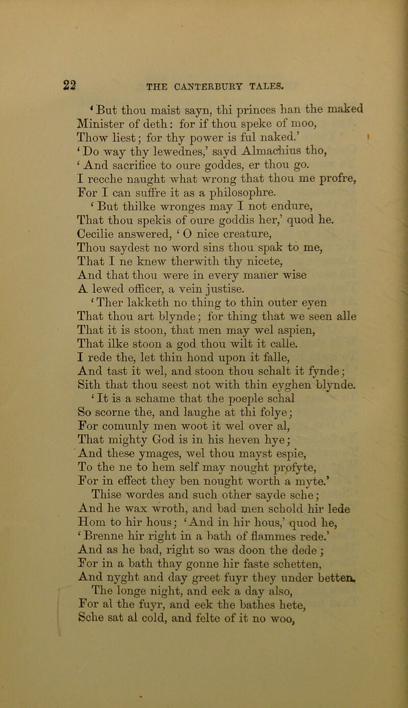 ‘ But thou maist sayu, thi princes han the maked Minister of deth: for if thou speke of moo, Thow liest; for thy power is ful naked,’ ‘ Do way thy lewednes,’ sayd Almachius tho, ‘ And sacrifice to oure goddes, er thou go. I recche naught what wrong that thou me profre, For I can sufire it as a philosophre. ‘ But thi Ike wronges may I not endure, That thou spekis of oure goddis her,’ quod he. Cecilie answered, ‘ O nice creature. Thou saydest no word sins thou spak to me. That I ne knew therwith thy nicete. And that thou were in every maner wise A lewed ofiicer, a vein justise. ‘ Ther lakketh no thing to thin outer eyen That thou art blynde; for thing that we seen alle That it is stoon, that men may wel aspien. That ilke stoon a god thou wilt it calle. I rede the, let thin hond upon it falle. And tast it wel, and stoon thou schalt it fynde; Sith that thou seest not with thin eyghen hlynde. ‘ It is a schame that the poeple schal So scorne the, and laughe at thi folye; For comunly men woot it wel over al. That mighty God is in his heven hye; ' And these ymages, wel thou mayst espie. To the ne to hem self may nought prpfyte. For in efiiect they ben nought worth a myte.’ Thise wordes and such other sayde sche; And he wax wroth, and bad men schold hir lede Horn to hir hous; ‘And in hir hous,’ q\iod he, ‘ Brenne hir right in a bath of flammes rede.’ And as he bad, right so was doon the dede; For in a bath thay gonne hir faste schetten, And nyght and day greet fuyr they under betten. The longe night, and eek a day also. For al the fuyr, and eek the bathes hete, Sche sat al cold, and felte of it no woo,