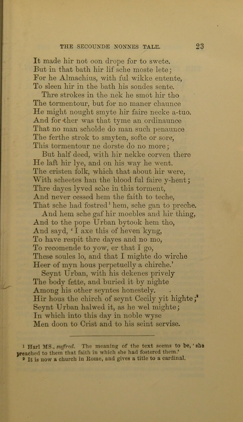 It made hir not oon drope for to swete. But in that bath hir lif sche moste lete; For he Almachius, with ful wikke entente, To sleen hir in the bath his sondes sente. Thre strokes in the nek he sniot hir tho The tormentour, but for no manor chaunce He might nought smyte hir faire necke a-tuo. And for 'ther was that tyme an ordinaunce That no man scholde do man such penaunce The ferthe strok to smyten, sofbe or sore, This tormentour ne dorste do no more; But half deed, with hir nekke corven there He lafb hir lye, and on liis way he went. The cristen folk, Avhich that about hir were. With scheetes han the blood ful faire y-hent; Thre dayes lyved sche in this torment. And never cessed hem the faith to teche. That sche had fostred^ hem, sche gan to preche. And hem sche gaf hir moebles and hir thing. And to the pope Urban bytook hem tho. And sayd, ‘ I axe this of heven kyng. To have respit thre dayes and no mo. To recomende to yow, er that I go. These soules lo, and that I mighte do wirche Heer of myn hous perpetuelly a chirche.’ Seynt Urban, with his dekenes prively The body fette, and buried it by nighte Among his other seyntes honestely. Hir hous the chirch of seynt Cecily yit highte Seynt U rban halwed it, as he wel mighte; In which into this day in noble wyse Men doon to Crist and to his seint servise. 1 Harl MS., suffred. The meaning of the text Hoems to be, ‘ sba preached to them that faith in which she had fostered tliem.’ * It is now a church in Home, and gives a title to a cardinal.