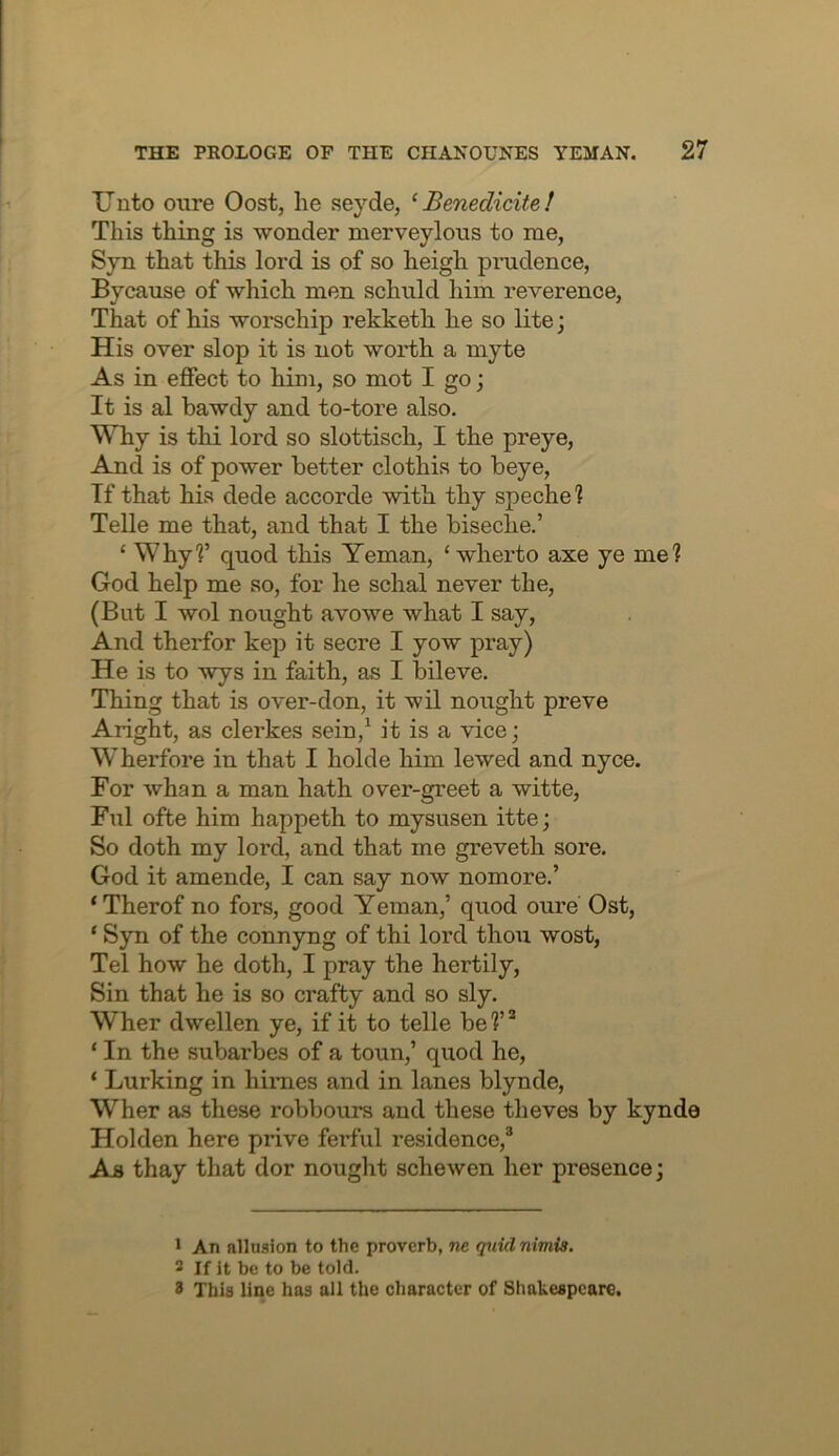 Unto cure Oost, he seyde, ‘ Benedicite! This thing is wonder merveylous to me, Syn that this lord is of so heigh prudence, Bycause of which men schuld him reverence, That of his worschip rekketh he so lite; His over slop it is not worth a myte As in effect to him, so mot I go; It is al bawdy and to-tore also. Why is thi lord so slottisch, I the preye. And is of power better clothis to beye, If that his dede accorde with thy speche? Telle me that, and that I the biseche.’ ‘ Whyf quod this Yeman, ‘ wherto axe ye me? God help me so, for he schal never the, (But I wol nought avowe what I say. And therfor kep it secre I yow pray) He is to wys in faith, as I bileve. Thing that is over-don, it wil nought preve Aright, as clerkes sein,^ it is a vice; Wherfore in that I holde him lewed and nyce. For whan a man hath over-greet a witte, Ful ofte him happeth to mysusen itte; So doth my lord, and that me greveth sore. God it amende, I can say now nomore.’ ‘Therof no fors, good Yeman,’ quod oure Ost, ‘ Syn of the connyng of thi lord thoii wost, Tel how he doth, I pray the hertily. Sin that he is so crafty and so sly. Wher dwellen ye, if it to telle be?’“ ‘ In the subarbes of a toun,’ quod he, ‘ Lurking in himes and in lanes blynde, Wher as these robbours and these theves by kynde Holden here prive ferful residence,® As thay that dor nought schewen her presence; 1 An allusion to the proverb, ne quid nimis. 2 If it be to be told. 8 This line has all the character of Shakespeare.