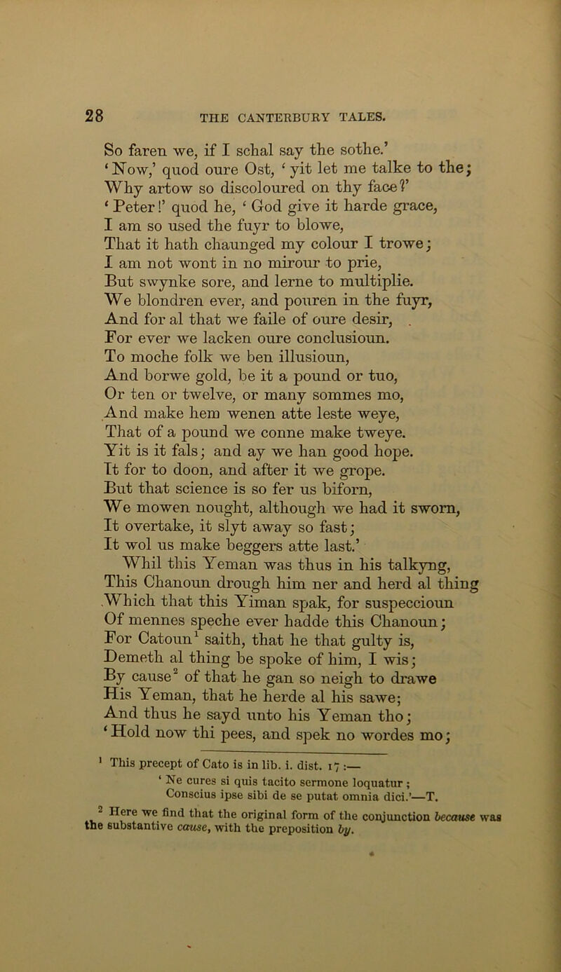 So faren we, if I schal say the sothe.’ ‘Now,’ quod oure Ost, ‘yit let me talke to thej Why artow so discoloured on thy face?’ ‘ Peter!’ quod he, ‘ God give it harde grace, I am so used the fuyr to blowe. That it hath chaunged my colour I trowe; I am not wont in no mirour to prie. But swynke sore, and lerne to multiplie. We blondren ever, and pouren in the fuyr, And for al that we faile of oure desir, . Por ever we lacken oure conclusioun. To moche folk we ben illusioun. And borwe gold, be it a pound or tuo, Or ten or twelve, or many sommes mo. And make hem wenen atte leste weye. That of a pound we conne make tweye. Yit is it fals; and ay we han good hope. Tt for to doon, and after it we grope. But that science is so fer us biforn. We mowen nought, although we had it sworn, It overtake, it slyt away so fast; It wol us make beggers atte last.’ Whil this Yeman was thus in his talkyng. This Chanoun drough him ner and herd al thing Which that this Yiman spak, for suspeccioun Of mennes speche ever hadde this Chanoun; For Catoun^ saith, that he that gulty is, Demeth al thing be spoke of him, I wis; By cause of that he gan so neigh to drawe His Yeman, that he herde al his sawe; And thus he sayd unto his Yeman tho; ‘ Hold now thi pees, and spek no wordes mo; > This precept of Cato is in lib. i. dist. 17 : ‘ Ne cures si quis tacito sermone loquatur; Conscius ipse sibi de se putat omnia dici.’—T. 2 Here we find that the original form of the copjunction because was the substantive cause, with the preposition by.