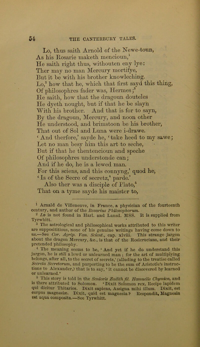 Lo, thus saith Arnold of the Newe-toun, As his Rosalie maketh mencioun/ He saith right thus, withouten eny lye: Ther may no man Mercury mortifye, But it be with his brother knowlechiug. Lo,^ how that he, which that first sayd this thing, Of philosophres fader was, Hermes f He saith, how that the dragoun douteles He dyeth nought, but if that he be slayh With his brother. And that is for to sayn, By the dragoun. Mercury, and noon other He understood, and brimstoon be his brother, That out of Sol and Luna were i-drawe. ‘ And therfore,’ sayde he, ‘ take heed to my sawe; Let no man besy him this art to seche. But if that he thentencioun and speche Of philosophres understonde can; And if he do, he is a lewed man. Bor this sciens, and this connyng,’ quod he, ‘ Is of the Secre of secretz,^ parda’ Also ther was a disciple of Plato,^ That on a tyme sayde his maister to. J Amald de Villeneuve, in France, a physician of the fourteenth century, and author of the Rosarius Rhilosophorum. 2 Lo is not found in Harl. and Lansd. MSS. It is supplied from Tynvhitt. 3 The astrological and philosophical ■works attributed to this writer are supposititious, none of his genuine writings ha'ving come down to us.—See Cor. Agrip. Van. Scie7it., cap. xlviii. This strange jargon about the dragon Mercury, &o., is that of the Rosicrucians, and their pretended philosopliy. The meaning seems to he, ‘ And yet if he do understand this jargon, he is still a lewd or unlearned man ; for the art of multiplying belongs, after all, to tlie secret of secrets,’ (alluding to the treatise called Secreta Secyretorum, and purporting to be the sum of Aristotle’s instruc- tions to Alexander,) that is to say, ‘ it cannot be discovered by learned or unlearned.’ ® This story is told in the SenioHs Zadithfil. Ilamudis Chymica, and is there attributed to Solomon. ‘Dixit Solomon rex. Recipe lapidem qui dicitur Thitarios. Dixit sapiens, Assigna milu ilium. Dixit, est corpus magnesise. Dixit, quid est magnesia ? Respondit, Magnesia est aqua composita.—See Tyrwhitt.