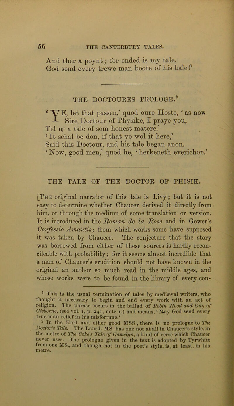 And tliei’ a poynt; for ended is my tale. God send every trewe man boote of bis bale THE DOCTOURES PROLOGE.^ ‘ E, let that passen,’ quod oure Hoste, ‘ as no'x ^ Sire Eoctour of Physike, I praye- you, Tel uf a tale of som honest matere.’ ‘ It schal be don, if that ye wol it here,’ Said this Doctour, and his tale began anon. ‘ Now, good men,’ quod he, ‘ herkeneth everichon.’ THE TALE OF THE DOCTOR OF PHISIK. [The original narrator of this tale is Livy; but it is not easy to determine whether Chaucer derived it directly from him, or through the medium of some translation or version. It is introduced in the Soman de la Sose and in Gower’s Confessio Amantis; from which works some have supposed it was taken by Chaucer. The conjecture that the story was borrowed from either of these sources is hardly recon- cileahle with probability; for it seems almost incredible that a man of Chaucer’s erudition should not have known in the original an author so much read in the middle ages, and whose works were to be found in the library of every con- 1 This is the usual termination of tales by mediseval writers, who thought it necessary to begin and end every work with an act of religion. The phrase occurs in the ballad of Bdbin Hood and Guy of Gisborne, (see vol. i, p. 241, note i,) and means, ‘ Jifciy God send every true man relief in his misfortune.’ 2 In the Harl. and other good MSS, there is no prologue to 77»« Doctor's Tale. The Lansd. MS. has one not at all in Cliaucer’s style, in the metre of The Coke's Tale of Gamelyn, a kind of verse which Chaucer never uses. The prologue given in the text is adopted by Tyrwhitt from one MS., and though not in the poet’s style, is, at least, in ins metre.