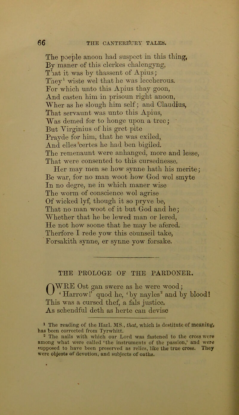 The poeple anoon had suspect in this thing, By maner of this clei’kes chalengyng, That it was by thassent of Apius; They^ wisfce wel that he was leccherous. For which unto this Apius thay goon, And casten him in prisoun right anoon, Wher as he slough him self; and Claudius, That servaunt was unto this Apius, Was demed for to honge upon a tree; ’ But Virginius of his gret pite Prayde for him, that he was exiled. And elles'certes he had ben bigiled. The remenaunt were anhanged, more and lesse. That were consented to this cursednesse. Her may men se how synne hath his merite; Be war, for no man woot how God wol smyte In no degre, ne in which maner wise The worm of conscience wol agrise Of wicked lyf, though it so pryve be. That no man woot of it but God and he; Whether that he be lewed man or lered. He not how soone that he may be afered. Therfore I rede yow this cbunseil take, Forsakith synne, er synne yow forsake. THE PROLOGE OF THE PARDONER. OWRE Ost gan swere as he were wood; ‘ Harrow!’ quod he, ‘by nayles’* and by blood! This was a cursed thef, a fals justice. As schendful deth as herte can devise * The reading of the Harl. MS., that, which is destitute of meaning, has been corrected from Tyrwliitt. ® The nails with which our Lord was fastened to the cross were among what were called ‘the instruments of the passion,’ and were supposed to have been preserved as relics, like the true cross. They were objects of devotion, and subjects of oaths.