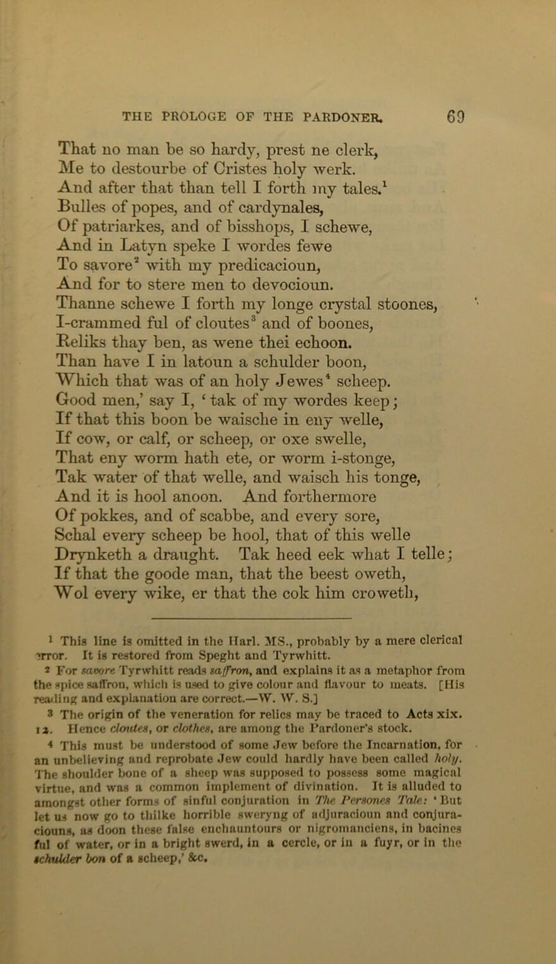 That no man be so hardy, prest ne clei'k, Me to destourbe of Cristes holy werk. And after that than tell I forth my tales.^ Bulles of popes, and of cardynales, Of patriarkes, and of bisshops, I schewe. And in Latyn speke I wordes fewe To savore* with my predicacioun, And for to stere men to devocioun. Thanne schewe I forth my longe crystal stoones, I-crammed ful of cloutes® and of boones, Keliks thay ben, as wene thei echoon. Than have I in latoun a schulder boon, Which that was of an holy Jewes* scheep. Good men,’ say I, ‘ tak of my wordes keep; If that this boon be waische in eny welle, If cow, or calf, or scheep, or oxe swelle. That eny worm hath ete, or worm i-stonge, Tak water of that welle, and waisch his tonge. And it is hool anoon. And forthermore Of pokkes, and of scabbe, and every sore, Schal every scheep be hool, that of this welle Drynketh a draught. Tak heed eek what I telle; If that the goode man, that the beest oweth, Wol every wike, er that the cok him crowetli, 1 This line is omitted in the Ilarl. MS., probably by a mere clerical nror. It is restored from Speght and Tyrwhitt. 2 For moore Tyrwhitt reads saffron, and explains it as a metaphor from the spice saffron, which is used to give colour and flavour to meats. [His reailing and explanation are correct.—W. W. S.] 3 The origin of the veneration for relics may be traced to Acts xix. I a. Hence cloutes, or clothes, are among the Pardoner’s stock. * This must be understood of some Jew before the Incarnation, for an unbelieving and reprobate Jew could hardly have been called hoi]/. The shoulder bone of a sheep was supposed to possess some magical virtue, and was a common implement of divination. It is alluded to amongst other forms of sinful conjuration in The Persones Tale: ‘Rut let us now go to thilke horrible sweryng of adjuracioun and conjura- ciouns, as doon these false enchauntours or nigromanclens, in bacines ful of water, or in a bright swerd, in a ccrcle, or in a fuyr, or in the Kkulder bon of a scheep,’ &c.