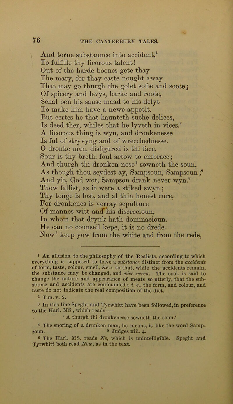 And tome substaunce into accident/ To fulfille tby licorous talent! Out of the barde boones gete tbay Tbe mary, for tbay caste nought away That may go tburgb tbe golet sofbe and soote; Of spicery and levys, barke and roote, Scbal ben bis sause maad to bis delyt To make bim bave a newe appetit. But certes be that bauntetb sucbe delices, Is deed tber, whiles that be lyvetb in vices.^ A licorous thing is wyn, and dronkenesse Is ful of stryvyng and of wreccbednesse. O dronke man, disfigured is tbi face, Sour is thy bretb, foul artow to embrace; And tburgb tbi dronken nose® sownetb the soun, As though thou seydest ay, Sampsoun, Sampsoun / And yit, God wot, Sampson drank never wyn.® Tbow fallist, as it were a stiked swyn; Tby tonge is lost, and al thin honest cure, For dronkenes is verray sepulture Of mannes witt and* liis discrecioxm, In whom that drynk bath dominacioun. He can no counseil kepe, it is no drede. Now® keep yow from the white and from tbe rede. 1 An allusion to the philosophy of the Realists, according to which everything is supposed to have a substance distinct from the accidents of form, taste, colour, smell, &c.; so that, while the accidents remain, the substance may he changed, and vice versa. The cook is said to change the nature and appearance of meats so utterly, that the sub- stance and accidents are confounded ; i. e., the form, and colour, and taste do not indicate the real composition of the diet. 2 Tim. V. 6. 3 In this line Speght and Tyrwhitt have been followed, in preference to the Harl. MS., which reads:— ‘ A thurgh thi dronkenesse so^vneth the soun.’ ^ The snoring of a drunken man, he means, is like the word Samp- goun. ® Judges xiii. 4. 6 The Harl. MS. reads We, which is unintelligible. Speglit and Tyrwhitt both read Now, as in the text.