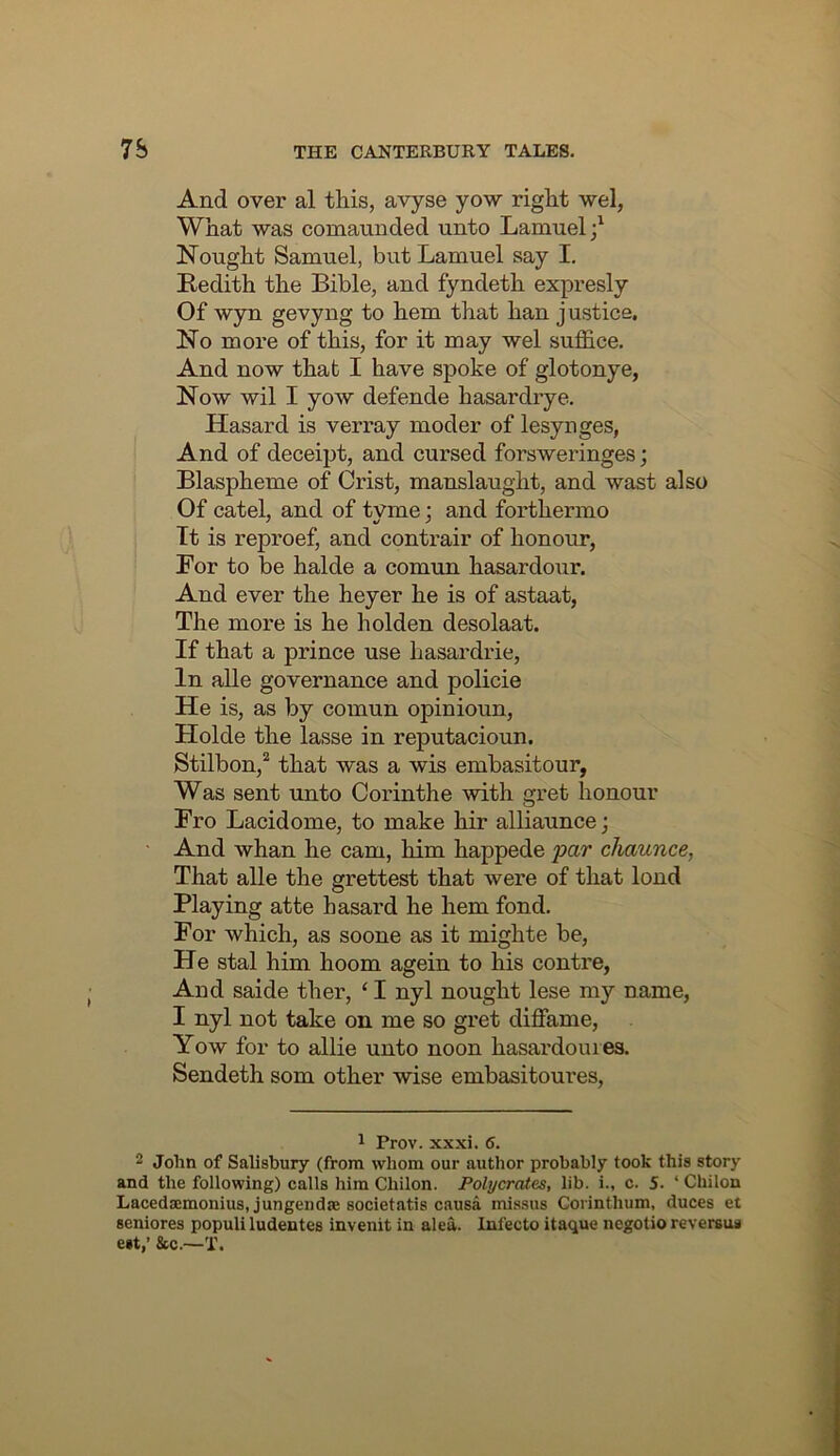 And over al this, avyse yow right wel, What was comaunded unto Lamuel;^ Nought Samuel, but Lamuel say I. Redith the Bible, and fyndeth expresly Of wyn gevyng to hem that han justice. No more of this, for it may wel suffice. And now that I have spoke of glotonye, Now wil I yow defende hasardrye, Hasard is verray moder of lesynges, And of deceipt, and cursed forsweringes; Blaspheme of Crist, manslaught, and wast also Of catel, and of tyme; and forthermo Tt is reproef, and contrair of honour, For to be halde a comun hasardour. And ever the heyer he is of astaat, The more is he holden desolaat. If that a prince use hasardrie. In alle governance and policie He is, as by comun opinioun, Holde the lasse in reputacioun. Stilbon,‘‘ that was a wis embasitour, Was sent unto Corinthe with gret honour Fro Lacidome, to make hir alliaunce; And whan he cam, him happede par chaunce, That alle the grettest that were of that lond Playing atte hasard he hem fond. For which, as soone as it mighte be, He stal him hoom agein to his contre, And saide ther, ‘ I nyl nought lese my name, I nyl not take on me so gret diffame, Yow for to allie unto noon hasardomes, Sendeth som other wise embasitoures. ^ Prov. XX xi, 6, 2 John of Salisbury (from whom our author probably took this story and the following) calls him Chilon. Polycrates, lib. i., c. 5, ‘ Chilon Lacedaemonius, jungendje societatis causa missus Corinthum, duces et seniores populi ludentes invenit in alea. Infecto itaque ncgotio reversua e»t,’ &c.~T,