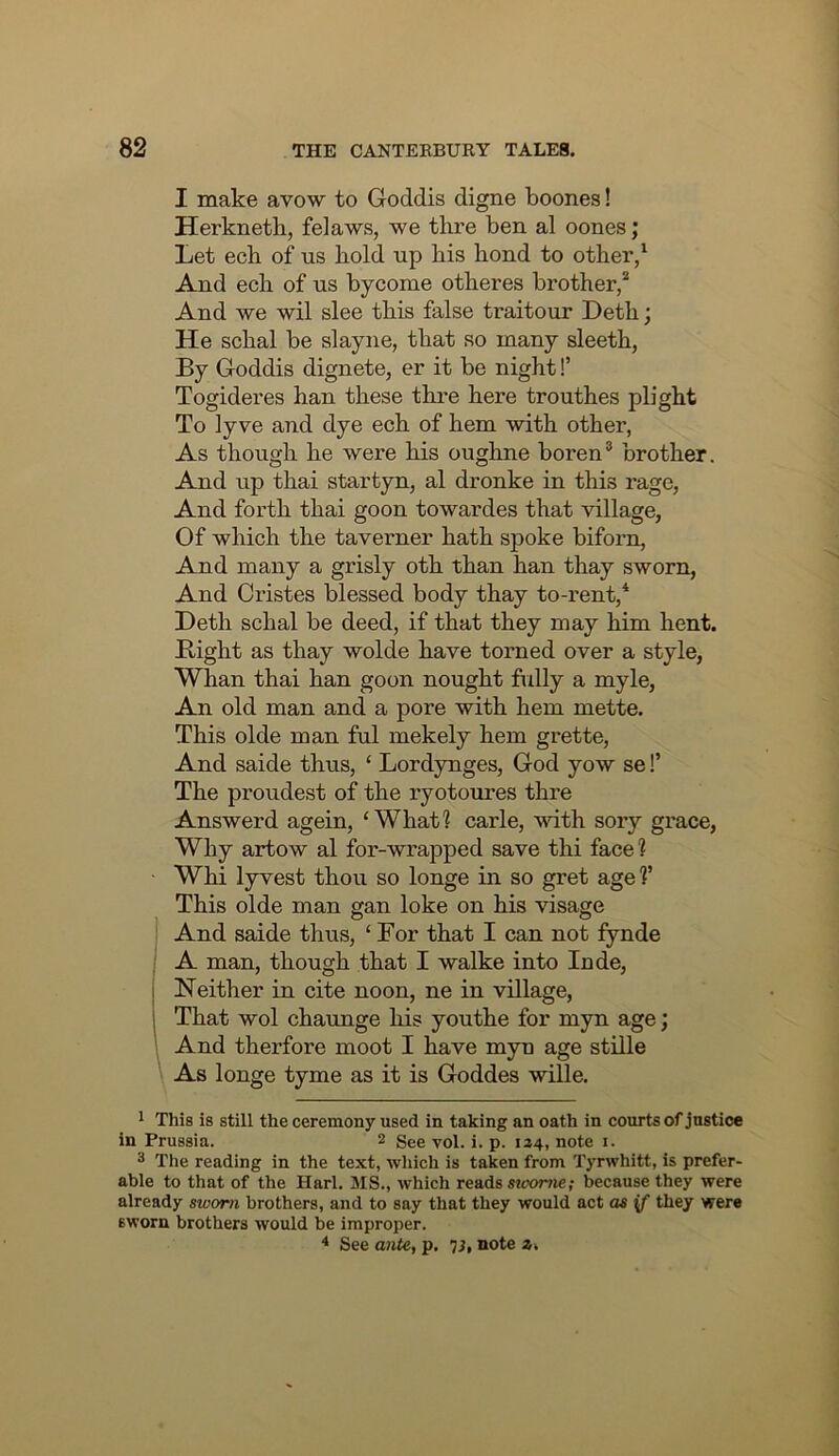 I make avow to Goddis digne boones! Herkneth, felaws, we thre ben al oones; Let ecb of us hold up his hond to other/ And ech of us bycome otheres brother/ And we wil slee this false traitour Deth; He schal be slayiie, that so many sleeth, By Goddis dignete, er it be night!’ Togideres han these thre here trouthes plight To ly ve and dye ech of hem with other, As though he were his oughne boren® brother. And up thai startyn, al dronke in this rage, And forth thai goon towardes that village, Of which the taverner hath spoke biforn. And many a grisly oth than han thay sworn, And Oristes blessed body thay to-rent,* Deth schal be deed, if that they may him hent. Bight as thay wolde have torned over a style, Whan thai han goon nought fully a myle. An old man and a pore with hem mette. This olde man ful mekely hem grette. And saide thus, ‘ Lordynges, God yow se!’ The proudest of the lyotoures thre Answerd agein, ‘What? carle, with sory grace. Why artow al for-wrapped save thi face? Whi lyvest thou so longe in so gret age?’ This olde man gan loke on his visage And saide thus, ‘ For that I can not fynde A man, though that I walke into Inde, ] Neither in cite noon, ne in village, j That wol chaimge his youthe for myn age; And therfore moot I have myn age stille As longe tyme as it is Goddes wille. 1 This is still the ceremony used in taking an oath in courts of justice in Prussia. 2 ygi, j. p. 124^, note i. 3 The reading in the text, which is taken from Tyrwhitt, is prefer- able to that of the Harl. MS., which reads stoortie; because they were already sworn brothers, and to say that they would act as if they were sworn brothers would be improper. ^ See ante, p, 7i, note z.