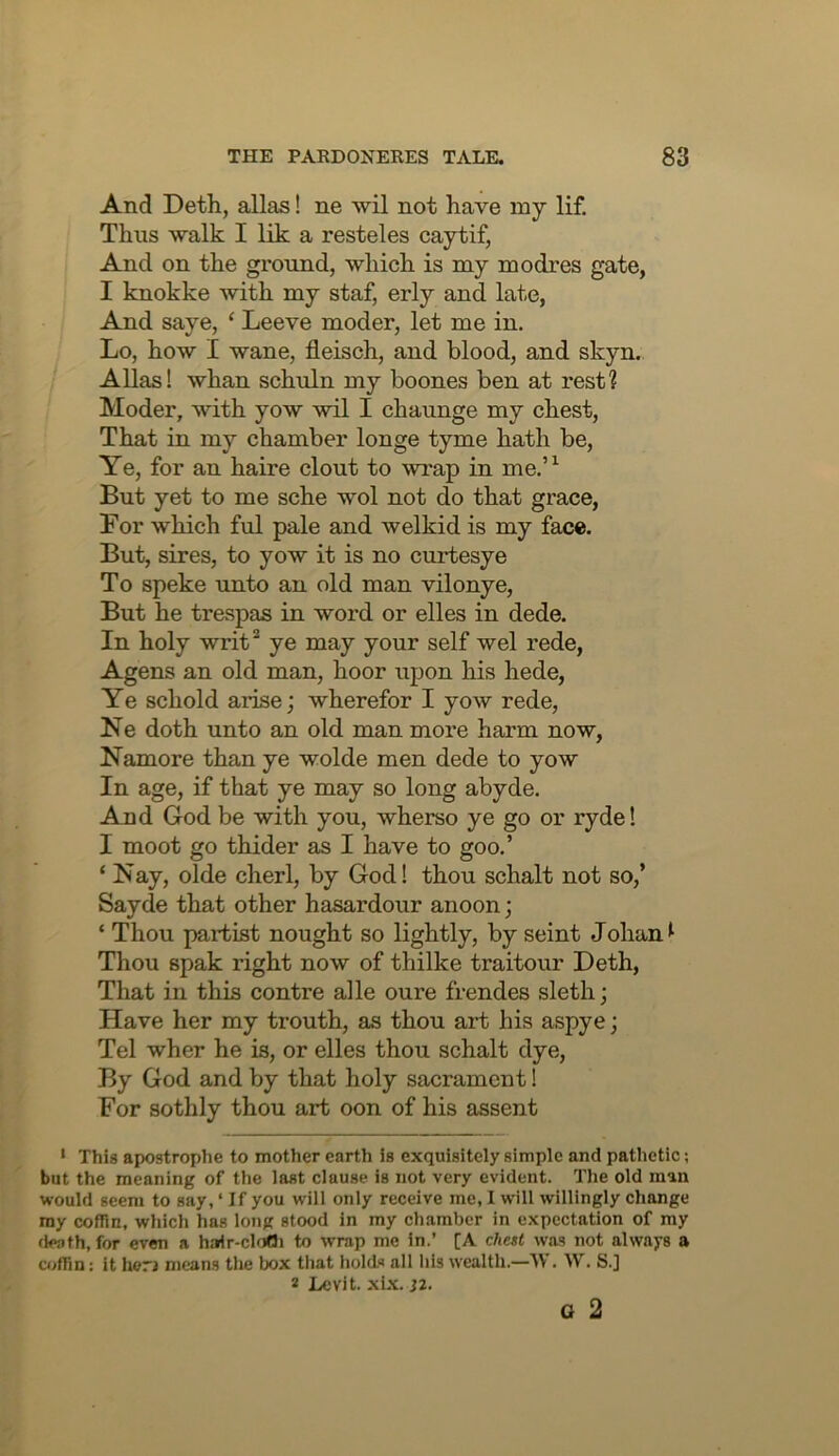 And Deth, alias! ne ■wil not have my lif. Thus walk I lik a resteles caytif, And on the ground, which is my modres gate, I knokke with my staf, erly and late, And saye, ‘ Leeve moder, let me in. Lo, how I wane, fleisch, and blood, and skyn. Allas! whan schuln my boones ben at rest? Moder, with yow wil I chaunge my chest. That in my chamber longe tyme hath be. Ye, for an haire clout to wrap in me.’^ But yet to me sche wol not do that grace, For which ful pale and welkid is my face. But, sires, to yow it is no curtesye To speke unto an old man vilonye. But he trespas in word or elles in dede. In holy writ* ye may your self wel rede, Agens an old man, hoor upon his hede. Ye schold arise; wherefor I yow rede, Ne doth unto an old man more harm now, Namore than ye wolde men dede to yow In age, if that ye may so long abyde. And God be with you, wherso ye go or ryde! I moot go thider as I have to goo.’ ‘ Nay, olde cherl, by God! thou schalt not so,’ Sayde that other hasardour anoon; ‘ Thou partist nought so lightly, by seint Johan ^ Thou spak right now of thilke traitour Deth, That in this centre alle oure frendes sleth; Have her my trouth, as thou art his aspye; Tel wher he is, or elles thou schalt dye. By God and by that holy sacrament! For sothly thou art oon of his assent • This apostrophe to mother earth is exquisitely simple and pathetic; but the meaning of the last clause is not very evident. The old man would seem to say, ‘ If you will only receive me, I will willingly change my coflln, which has long stood in my chamber in expectation of my death, for even a ha^r-chiOi to wrap me in.’ [A chest was not always a coffin: it herj means the box that holds all his wealth.—IV. W. S.] 2 Levit. xl.\. J2. o 2