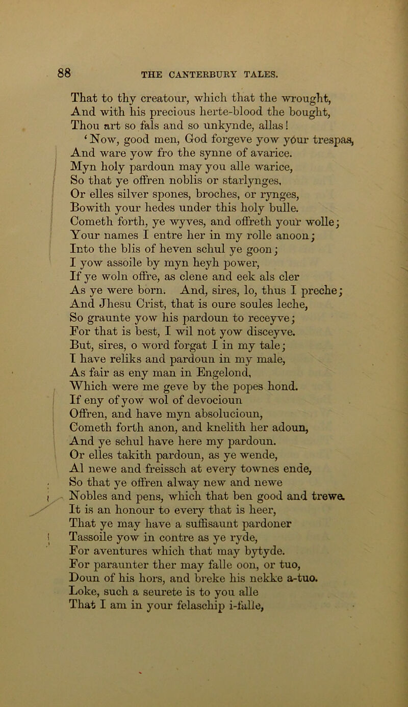 That to thy creatour, which that the wrought, And with his precious herte-blood the bought, Thou art so fals and so unkynde, alias! ‘ Now, good men, God forgeve yow yOur trespas, And ware yow fro the synne of avarice. Myn holy pardoun may you alle warice, So that ye offren noblis or starlynges. Or elles silver spones, broches, or rynges, Bowith your hedes under this holy bulle. Cometh forth, ye wyves, and offreth your woUe; Your names I entre her in my rolle anoon; Into the blis of heven schul ye goon; I yow assoile by myn heyh power. If ye woln offre, as dene and eek als cler As ye were born. And, sires, lo, thus I preche; And Jhesu Crist, that is oure soules leche, So graunte yow his pardoun to receyve; For that is best, I wil not yow disceyve. But, sires, o word forgat I in my tale; I have reliks and pardoun in my male. As fair as eny man in Engelond, Which were me geve by the popes hond. If eny of yow wol of devocioun Offren, and have myn absolucioun, Cometh forth anon, and knelith her adoun, And ye schul have here my pardoun. Or elles takith pardoun, as ye wende, A1 newe and freissch at every townes ende, So that ye offren alway new and newe Nobles and pens, which that ben good and trewa It is an honour to every that is heer. That ye may have a suffisaunt pardoner Tassoile yow in contre as ye ryde. For aventures which that may bytyde. For paraunter ther may falle oon, or tuo, Bonn of his hors, and breke his nekke a-tuo. Loke, such a seurete is to you alle