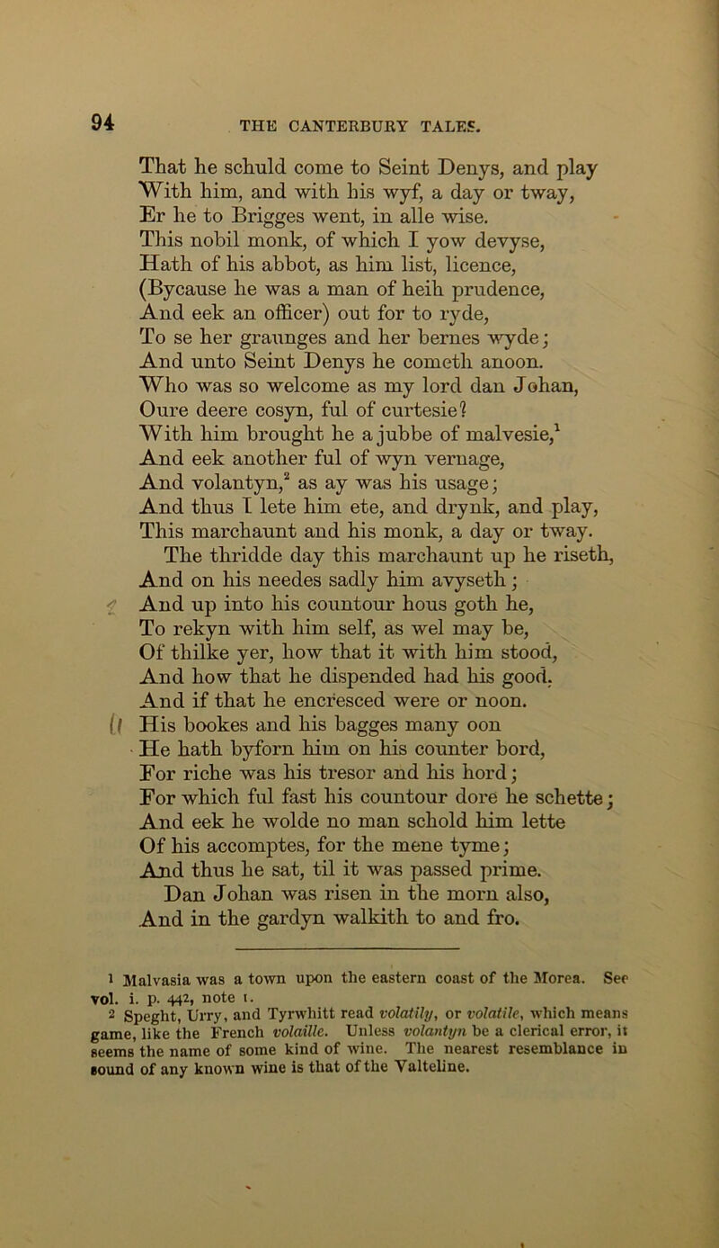 That he schuld come to Seint Denys, and play With him, and with his wyf, a day oi’ tway, Er he to Brigges went, in alle wise. This nobil monk, of which I yow devyse. Hath of his abbot, as him list, licence, (Bycause he was a man of heih prudence. And eek an officer) out for to ryde. To se her graunges and her bernes wyde; And unto Seint Denys he cometh anoon. Who was so welcome as my lord dan Johan, Oure deere cosyn, ful of curtesie? With him brought he a jubbe of malvesie,^ And eek another ful of wyn vernage. And volantyn,* as ay was his usage; And thus T lete him ete, and drynk, and play. This marchaunt and his monk, a day or tway. The thridde day this marchaunt up he riseth. And on his needes sadly him avyseth; f And up into his countour hous goth he. To rekyn with him self, as wel may be. Of thilke yer, how that it with him stood. And how that he dispended had his good. And if that he encfesced were or noon. if His bookes and his bagges many oon He hath byforn him on his counter bord. For riche was his tresor and his hord; Eor which ful fast his countour dore he schette j And eek he wolde no man schold him lette Of his accomptes, for the mene tyme; And thus he sat, til it was passed prime. Dan Johan was risen in the morn also, And in the gardyn walkith to and fro. 1 Malvasia was a town upon the eastern coast of the Jlorea. See vol. i. p. 442, note i. 2 Speght, Urry, and Tyrwhitt read volatUy, or volatile, which means game, like the French volaille. Unless volantijn be a clerical error, ii seems the name of some kind of wine. The nearest resemblance in sound of any known wine is that of the Yalteline.