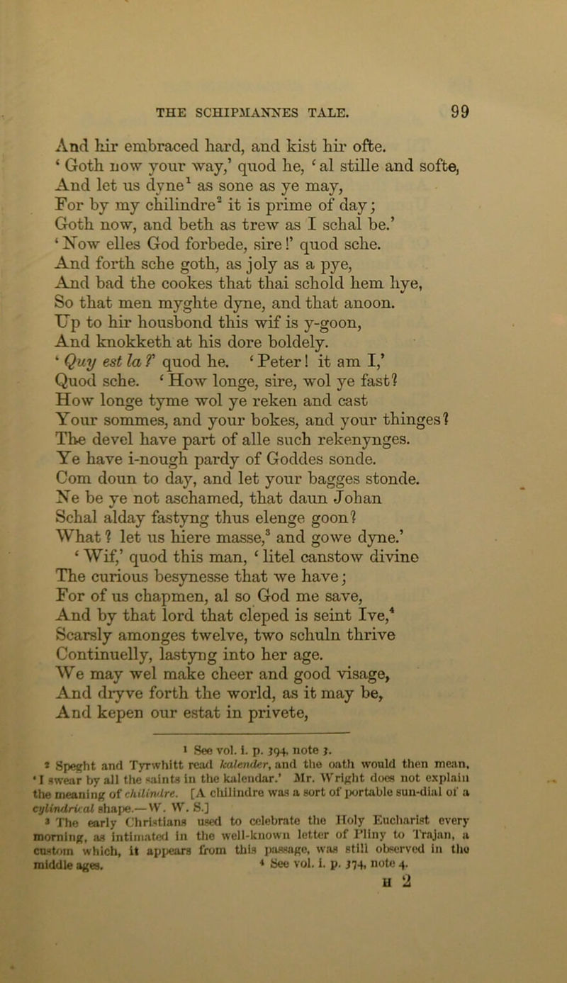 And hir embraced bard, and kist hir offce. ‘ Goth now your way,’ quod he, ‘ al stille and softe, And let us dyne^ as sone as ye may, For by my chilindre^ it is prime of day; Goth now, and beth as trew as I schal be.’ ‘ Now elles God forbede, sire!’ quod sche. And forth sche goth, as joly as a pye. And bad the cookes that thai schold hem liye, So that men myghte dyne, and that anoon. Up to hir housbond this wif is y-goon. And knokketh at his dore boldely. ‘ Quy est la f quod he. ‘ Peter! it am I,’ Quod sche. ‘ How longe, sire, wol ye fast? How longe tyme wol ye reken and cast Your sommes, and your bokes, and your thinges? The devel have part of alle such rekenynges. Ye have i-nough pardy of Goddes sonde. Com doun to day, and let your bagges stonde. Ne be ye not aschamed, that daun Johan Schal alday fastyng thus elenge goon? What ? let us hiere masse,® and gowe dyne.’ ‘ Wif,’ quod this man, ‘ litel canstow divine The curious besynesse that we have; For of us chapmen, al so God me save. And by that lord that cleped is seint Ive,* Scarsly amonges twelve, two schuln thrive Continuelly, lastyng into her age. We may wel make cheer and good visage, And dryve forth the world, as it may be, And kepen our estat in privete. * See vol. i. p. 594, note j. * Sp^ht and Tyrwhitt mod kalender, and the oath would then mean, • I swear by all the saints in the kalendar.’ Mr. Wright dcjcs not explain the meaning of chilirulre. [A cliillndre was a sort of iwrtable sun-dial of a cylinrlrv al shape.— W. VV. S.] > The early Christians used to cfdebrate the Holy Euchari.st every morning, as intiniatofl in the well-known letter of Pliny to Trajan, a cusUnn which, it appears from this passage, was still observed in the middle ages. ♦ See vol. i. p. J74, note 4.