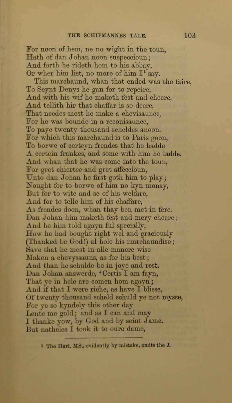 For noon of hem, ne no wight in the toun, Hath of dan Johan noon suspeccioun; And forth he rideth horn to his abbay, Or wher him list, no more of him I ^ say. This marchaund, whan that ended was the faire. To Seynt Denys he gan for to repeire. And with his ^vif he maketh fest and cheere. And tellith hir that chaffar is so deere. That needes most he make a chevisaunce, For he was bounde in a reconisaunce. To paye twenty thousand scheldes anoon. For which this marchaund is to Paris goon. To borwe of certeyn frendes that he hadde A certein frankes, and some with him he ladde. And whan that he was come into the toun. For gret chiertee and gret affeccioun. Unto dan Johan he first goth him to play; Nought for to borwe of him no kyn monay. But for to wite and se of his welfare. And for to telle him of his chafiare. As frendes doon, whan thay ben met in fere. Dan J ohan him maketh fest and mery cheere; And he him told agayn ful specially. How he had bought right wel and graciously (Thanked be God!) al hole his marchaundise; Save that he most in alle manere wise Maken a chevyssauns, as for his best; And than he schulde be in joye and rest. Dan J ohan answerde, ‘ Certis I am fayn, That ye in hele are comen horn agayn; And if that I were riche, as have I blisse, Of twenty thousand scheld schuld ye not mysse, For ye so kyndely this other day Lente me gold; and as I can and may I thanke yow, by God and by seint Jame. But natheles I took it to oure dame, ‘ The Uarl. MS., evidently by mistake, omits the /.