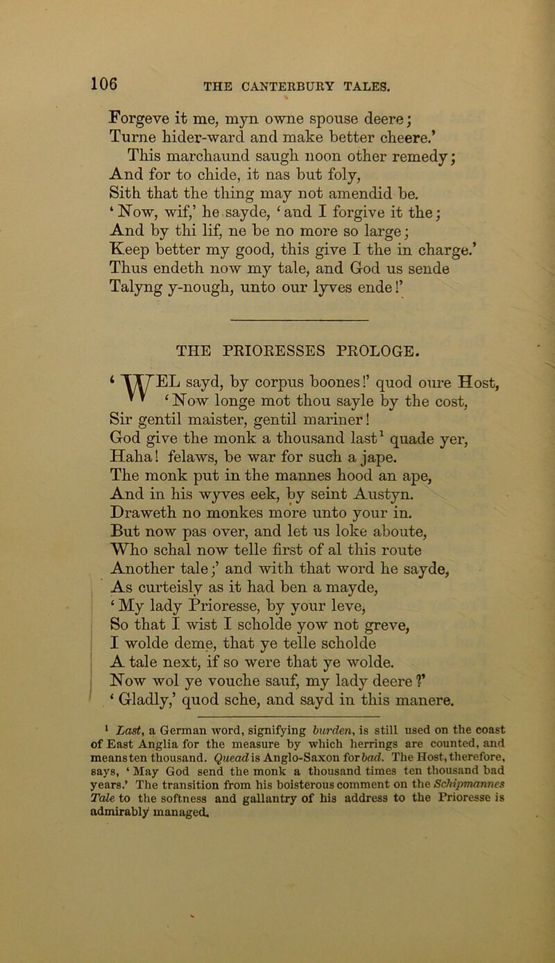 Forgeve it me, myn owne spouse deere; Turne hider-ward and make better cbeere.’ This marchaund saugh noon other remedy; And for to chide, it nas but foly, Sith that the thing may not amendid be. ‘Now, wif,’ he sayde, ‘and I forgive it the; And by thi lif, ne be no more so large; Keep better my good, this give I the in charge.’ Thus endeth now my tale, and God us sende Talyng y-nough, unto our lyves ende!’ THE PEIORESSES PROLOGE. ‘ T^EL sayd, by corpus boones!’ quod om’e Host, ^ ’ ‘Now longe mot thou sayle by the cost, Sir gentil maister, gentil mariner! God give the monk a thousand last^ quade yer, Haha! felaws, be war for such a jape. The monk put in the mannes hood an ape, And in his wyves eek, by seint Austyn. Draweth no monkes more unto your in. But now pas over, and let us loke aboute. Who schal now telle first of al this route Another taleand with that word he sayde, As curteisly as it had ben a mayde, ‘ My lady Prioresse, by your leve^ So that I wist I scholde yow not greve, I wolde deme, that ye telle scholde A tale next, if so were that ye wolde. Now wol ye vouche sauf, my lady deere ?’ ‘ Gladly,’ quod sche, and sayd in this manere. • Last, a German word, signifying burden, is still used on the coast of East Anglia for the measure by which herrings are counted, and means ten thousand. Queodis Anglo-Saxon forbad. The Host, therefore, says, ‘ May God send the monk a thousand times ten thousand bad years.’ The transition from his boisterous comment on the Schipmanncs Tale to the softness and gallantry of his address to the Prioresse is admirably managed.