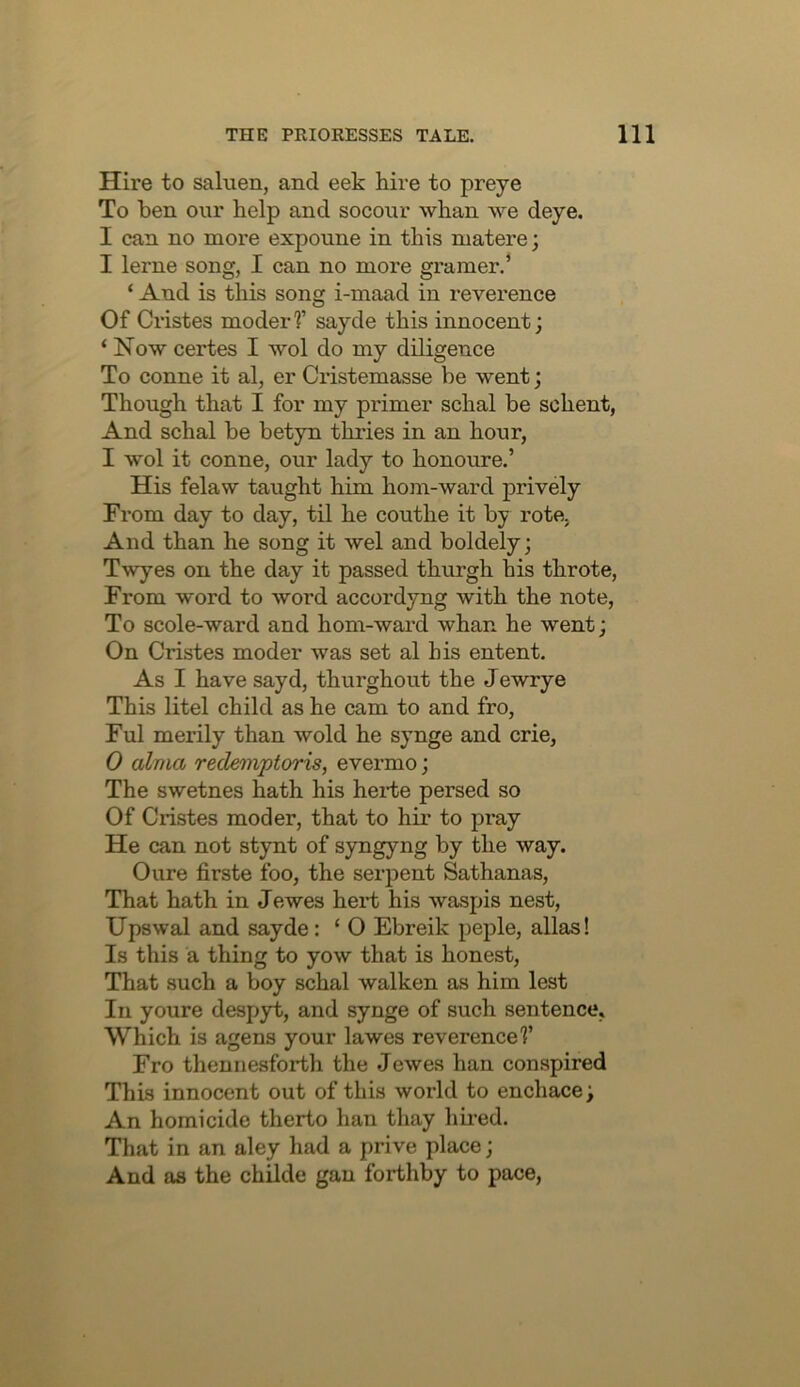 Hire to saluen, and eek hire to preye To ben our help and socour whan we deye. I can no more expoune in this matere; I lerne song, I can no more gramer.’ ‘ And is this song i-maad in reverence Of Cristes moderf sayde this innocent; ‘ Now certes I wol do my diligence To conne it al, er Cristemasse be went; Though that I for my primer schal be schent, And schal be betyn thries in an hour, I wol it conne, our lady to honoure.’ His felaw taught him horn-ward prively From day to day, til he couthe it by rote. And than he song it wel and boldely; Twyes on the day it passed thurgh his throte. From word to word accordyng with the note. To scole-ward and horn-ward whan he went; On Cristes moder was set al his entent. As I have sayd, thurghout the Jewrye This litel child as he cam to and fro, Ful merily than wold he synge and crie, 0 alma redemptoris, evermo; The swetnes hath his hei*te persed so Of Cristes moder, that to hir to pray He can not stynt of syngyng by the way. Oure firste foo, the serpent Sathanas, That hath in Jewes hert his waspis nest, Upswal and sayde: ‘ O Ebreik peple, alias! Is this a thing to yow that is honest. That such a boy schal walken as him lest In youre despyt, and synge of such sentence, Which is agens your lawes reverence?’ Fro thennesforth the Jewes ban conspired This innocent out of this world to enchace; An homicide therto ban thay hired. That in an aley had a prive place; And as the chUde gan forthby to pace.