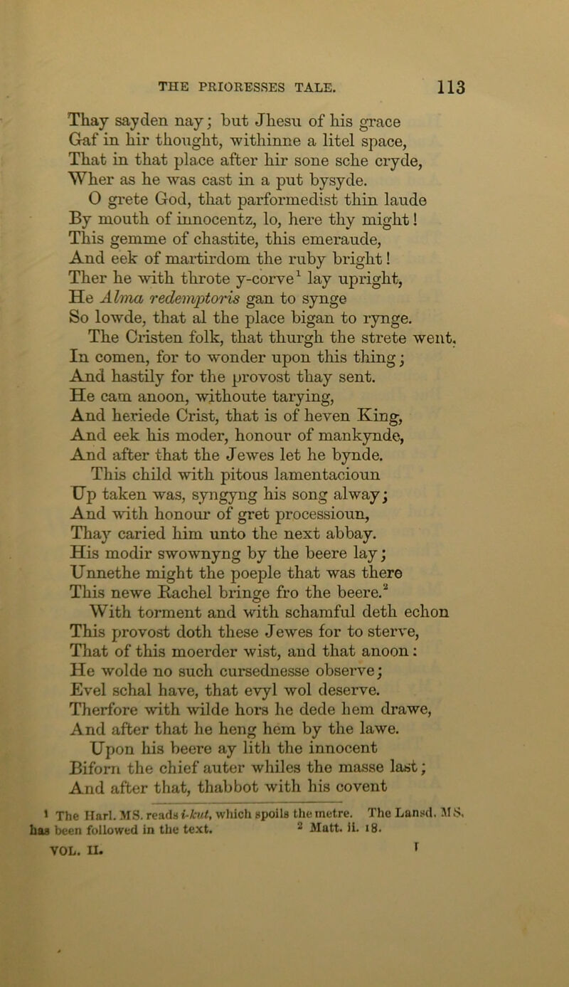 Thay say den nay; but Jhesu of bis grace Gnf in bir thought, withinne a litel space, That in that place after bir sone scbe cryde, Wber as be was cast in a put bysyde. O gi-ete God, that parformedist thin laude By mouth of innocentz, lo, here thy might! This gemme of chastite, this emeraude. And eek of martirdom the ruby bright! Ther he with throte y-corve^ lay upright, He AIttw, redemptoris gan to synge- So lowde, that al the place bigan to rynge. The Glisten folk, that thurgh the strete went. In comen, for to wonder upon this thing; And hastily for the provost thay sent. He cam anoon, wjthoute tarying. And heriede Crist, that is of heven King, And eek his moder, honour of mankynde, And after that the Jewes let he bynde. This child with pitous lamentacioun Up taken was, syngyng his song alway; And with honour of gret processioun, Thay caried him unto the next abbay. His modir swownyng by the beere lay; Unnethe might the poeple that was there This newe Kachel bringe fro the beere.* With torment and with schamful deth echon This provost doth these Jewes for to sterve. That of this moerder wist, and that anoon; He wolde no such cursednesse observe; Evel schal have, that evyl wol deserve. Therfore with wilde hoi’s he dede hem drawe. And after that he heng hem by the lawe. Upon liis beere ay lith the innocent Biforn the chief auter whiles the masse last; And after that, thabbot with his covent ' The Ilarl. MS. reads i-kut, which spoils the metre. The Lansd. S, has been followed in the text. * Matt. 11. i8. VOL. II. f