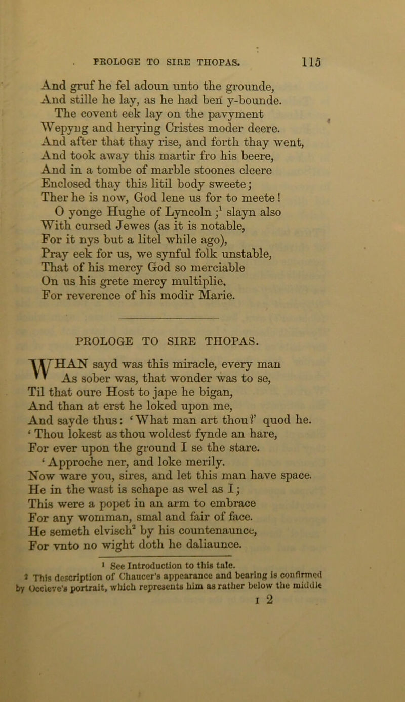 And gruf he fel adoun unto the grounde, And stille he lay, as he had ben y-bounde. The covent eek lay on the pavyment Wepyng and herying Cristes moder deere. And after that thay rise, and forth thay went. And took away this martir fro his beere. And in a tombe of marble stoones cleere Enclosed thay this litil body sweete; Ther he is now, God lene us for to meete! O yonge Hughe of Lyncoln slayn also With cursed Jewes (as it is notable. For it nys but a litel while ago). Pray eek for us, we synful folk unstable. That of his mercy God so merciable On us his grete mercy multiplie. For reverence of his modir Marie. PROLOGE TO SIRE THOPAS. WHAN sayd was this miracle, every man As sober was, that wonder was to se. Til that oure Host to jape he bigan, And than at erst he loked upon me. And sayde thus: ‘What man art thou?’ quod he. ‘ Thou lokest as thou woldest fynde an hare. For ever upon the ground I se the stare. ‘ Approche ner, and loke merily. Now ware you, sires, and let this man have space. He in the wast is schape as wel as I; This were a popet in an arm to embrace For any womman, smal and fair of face. He someth elvisch’* by his countenaunce. For vnto no wight doth he daliaunce. * See Introduction to this tale. 2 This description of Chaucer’s appearance and bearing is conflnned by tkcleve’s portrait, which represents him as rather beiow the middle I 2