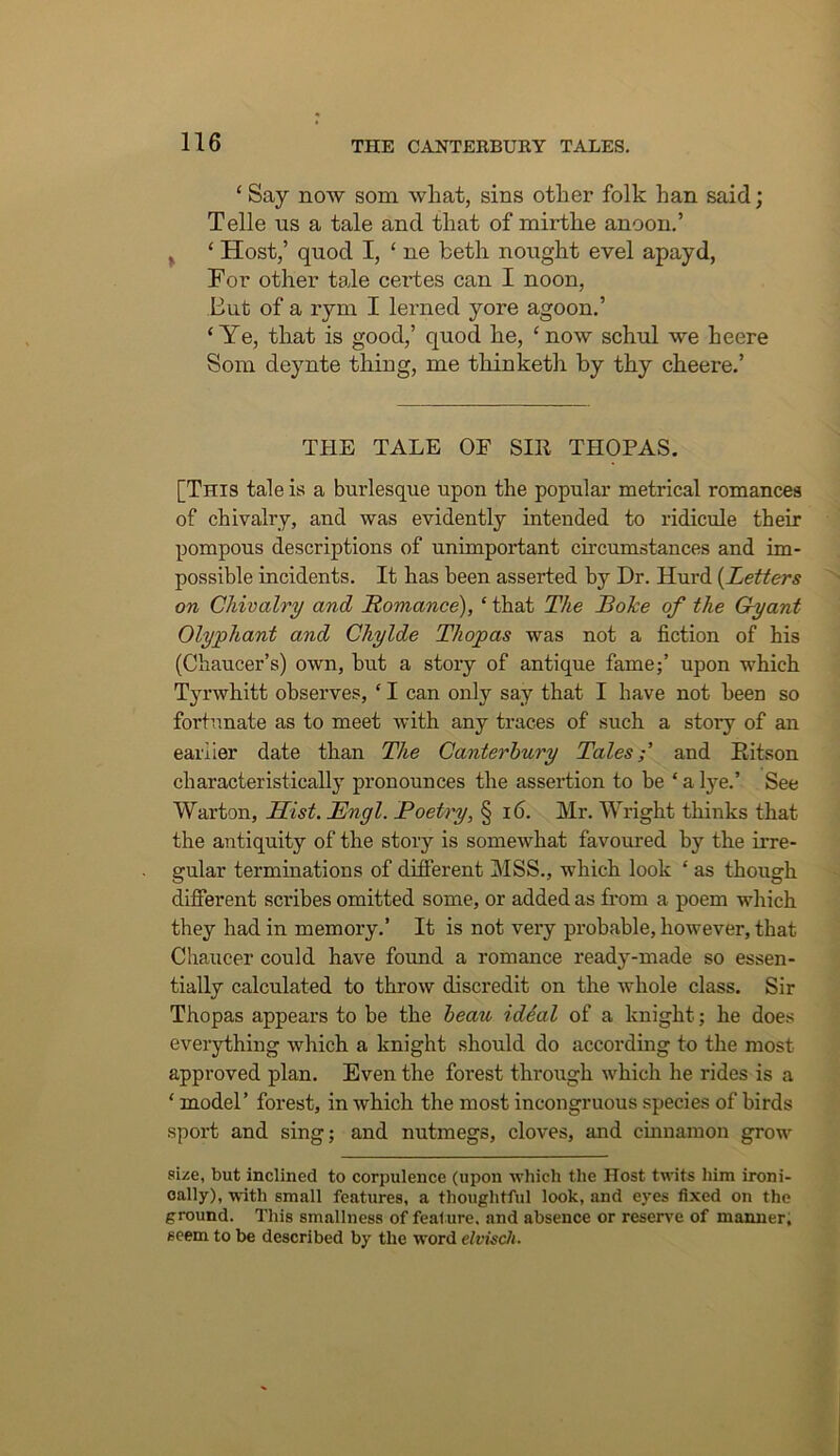 ‘ Say now som wliat, sins other folk han said; Telle us a tale and that of mirthe anoon.’ ^ ‘ Host,’ quod I, ‘ ne fceth nought evel apayd, For other tale certes can I noon, But of a r}’'ni I lerned yore agoon,’ ‘Ye, that is good,’ quod he, ‘now schul we heere Som deynte thing, me thinketh by thy cheere.’ THE TALE OF SIR THOPAS. [This tale is a burlesque upon the popular metrical romances of chivalry, and was evidently intended to ridicule their pompous descriptions of unimportant circumstances and im- possible incidents. It has been asserted by Dr. Hurd {Letters on Chivalry and, Liomance), ‘ that The BoJce of the Gy ant Olyphant and Chylde Thopas was not a fiction of his (Chaucer’s) own, but a story of antique fame;’ upon which Tyrwhitt observes, ‘ I can only say that I have not been so fortunate as to meet with any traces of such a story of an earlier date than The Canterbury Tales;' and Eitson characteristically pronounces the assertion to be ‘alye.’ See Warton, Hist. Engl. Poetry, § i6. Mr. Wright thinks that the antiquity of the story is somewhat favoured by the irre- gular terminations of different MSS., which look ‘ as though difierent scribes omitted some, or added as from a poem which they had in memory.’ It is not very probable, however, that Chaucer could have found a romance ready-made so essen- tially calculated to throw discredit on the whole class. Sir Thopas appears to be the beau idSal of a knight; he does everything which a knight should do according to the most approved plan. Even the forest through which he rides is a ‘ model’ forest, in which the most incongruous species of birds sport and sing; and nutmegs, cloves, and cinnamon grow size, but inclined to corpulence (upon which the Host twits him ironi- cally), with small features, a thoughtful look, and eyes fixed on the ground. This smallness of feature, and absence or reserve of manner, seem to be described by the word elvisch.