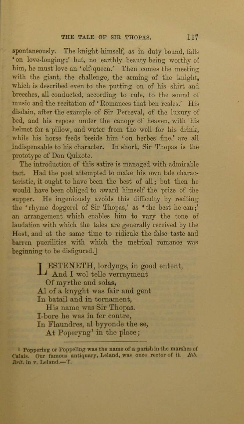 spontaneously. The knight himself, as in duty hound, falls *on love-longinghut, no earthly beauty being worthy of him, he must love an ‘ elf-queen.’ Then comes the meeting with the giant, the challenge, the arming of the knight, which is described even to the putting on of his shirt and breeches, all conducted, according to rule, to the sound of music and the recitation of ‘ Romances that ben reales.’ His disdain, after the example of Sir Perceval, of the luxury of bed, and his repose under the canopy of heaven, with his helmet for a pillow, and water from the well for his drink, while his horse feeds beside him ‘on herbes fine,* are all indispensable to his character. In short, Sir Thopas is the prototype of Don Quixote. The introduction of this satire is managed with admirable tact. Had the poet attempted to make his own tale charac- teristic, it ought to have been the best of all; but then he would have been obliged to award himself the prize of the supper. He ingeniously avoids this difficulty by reciting the ‘ rhyme doggerel of Sir Thopas,’ as ‘ the best he can;’ an arrangement which enables him to vary the tone of laudation with which the tales are generally received by the Host, and at the same time to ridicule the false taste and barren puerilities with which the metrical romance was beginning to be disfigured.] LESTENETH, lordyngs, in good entent, And I wol telle verrayment Of myrthe and solas, A1 of a knyght was fair and gent In batail and in tomament, His name was Sir Thopas. I-bore be was in fer centre, In Flaundres, al byyonde the se, At Poperyng' in the place; ‘ Poppcrinjc or Poppcling waa the name of a parish in the marshes of Calais. Our famous antiquary, Leland, was once rector of it. Jiib. Brit, in v. Leland.—T.