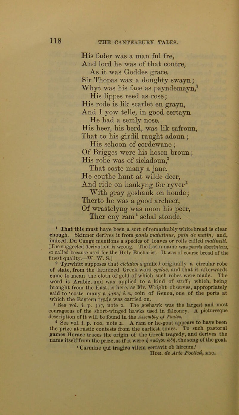 His fader was a man fnl fre, And lord he was of that contre, As it was Goddes grace. Sir Thopas wax a doughty swayn; Whyt was his face as payndemayn/ His lippes reed as rose; His rode is lik scarlet en grayn, And I yow telle, in good certayn He had a semly nose. His heer, his herd, was lik safroun, That to his girdil raught adoun; His schoon of cordewane; Of Brigges were his hosen hroun; His robe was of sicladoun,* That coste many a jane. He couthe hunt at wilde deer, And ride on haukyng for ryver® With gray goshauk on honde; Therto he was a good archeer, Of wrastelyng was noon his peer, Ther eny ram* schal stonde. • That this must have been a sort of remarkably white bread is clear enough. Skinner derives it from panis matutinus, pain de matin; and, indeed, Du Cange mentions a species of loaves or rolls called matindli. ri'he suggested derivation is VTong. The Latin name was panis dominiais, so called because used for the Holy Eucharist. It was of course bread of the finest quality.—W. W. S.] - Tyrwhitt supposes that ciclaton signified originally a circular robe of state, from the latinized Greek word cyclas, and that it afterwards came to mean the cloth of gold of which such robes were made. The word is Arabic, and was applied to a kind of stuff; which, being brought from the East, is here, as Mr. Wright observes, appropriately said to ‘coste many a jane,’ i.e., coin of Genoa, one of the ports at which the Eastern trade was carried on. * See vol. i. p. j?7, note 2. The gosliawk was the largest and most courageous of the short-winged hawks used in falconry. A picturesque description of it will be found in the Assembly of Foules. * See vol. i. p. 100, note z. A ram or he-goat appears to have been the prize at rustic contests from the earliest, times. To such pastoral games Horace traces the origin of the Greek tragedy, and derives the name itself from the prize, as if it were v rpayov iSjj, the song of the goat. ‘ Carmine qui tragico rilem certavit ob hircum.’ Hob. de Arte Poeticd, zzo.