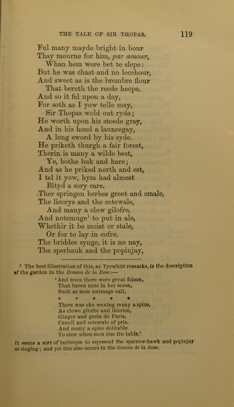 Fill many maycle bright in hour Thay mourne for him, par amowr, Whan hem were bet te slepe: But he was chast and no lecchour, And sweet as is the brembre flour That bereth the reede heepe. And so it fel upon a day, For soth as I yow telle may. Sir Thopas wold out ryde; He worth upon his steede gray, And in his hond a launcegay, A long sword by his syde. He priketh thurgh a fair forest, Therin is many a wilde best. Ye, bothe buk and hare; And as he priked north and est, I tel it yow, hym had almost Bityd a sory care. •Ther springen herbes greet and smale, The licorys and the cetewale. And many a clow gilofre. And notemuge^ to put in ale, Whethir it be moist or stale. Or for to lay in cofre. The briddes synge, it is no nay. The sperhauk and the popinjay. • The best illustration of this, as Tynvhitt remarks, is the description *f the garden in the Roman de la Rose;— ‘And trees there were great foison, That baren nuts in her seson. Such as men nutmegs call, » • « • • There was eke wexing many a spice, As clowe gilofre and licorice, Ginger and grein de Paris, Cnnell and sctewale of pris. And many a spice delitable To eten when men rise fro table.’ ft seems a sort of bnrle<>qne to represent the sparrow-hawk and popinjay as singing; and yet this also occurs in the Homan de la Rose.