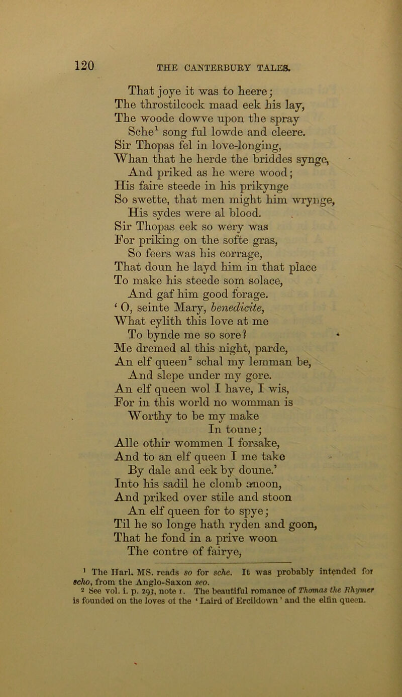 That joye it was to heere; The throstilcock maad eek his lay, The wo ode dowve upon the spray Sche^ song ful lowde and cleere. Sir Thopas fel in love-longing, Whan that he herde the briddes synge, And priked as he were wood; His faire steede in his prikynge So swette, that men might him wrynge, His sydes were al blood. Sir Thopas eek so wery was For priking on the softe gras, So feers was his corrage, That doun he layd him in that place To make his steede som solace, And gaf him good forage. ‘ 0, seinte Mary, henedidte, What eylith this love at me To bynde me so sore? * Me dremed al this night, parde. An elf queen “ schal my lemman be. And slepe under my gore. An elf queen wol I have, I wis, For in this world no womman is Worthy to be my make In toune; Alle othir wommen I forsake. And to an elf queen I me take By dale and eek by doune.’ Into his sadil he clomb anoon. And priked over stile and stoon An elf queen for to spye; Til he so longe hath ryden and goon. That he fond in a prive woon The centre of fairye, ' The Harl. MS. reads so for sche. It was probably intended for scho, from the Anglo-Saxon seo. 2 See vol. i. p. 295, note i. The beautiful romance of Thomas the Tthymer Is founded on the loves oi the ‘ Laird of Ercildown ’ and the elfin queen.