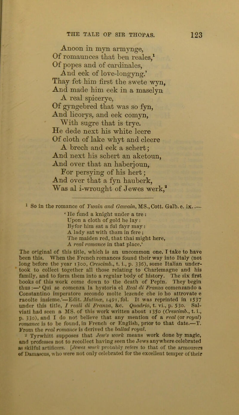 Anoon in myn armynge, Of romaunces that ben reales/ Of popes and of cardinales, A nd eek of love-longyng.’ Thay fet him first the swete wyn, And made him eek in a maselyn A real spicerye, Of gyngebred that was so fyn, And licorys, and eek comyn, With sugre that is trye. He dede next his white leere Of cloth of lake whyt and cleere A brech and eek a schert; And next his schert an aketoun, And over that an haberjoun, For persying of his hert; And over that a fyn hauberk, Was al i-wrought of Jewes werk,* * So in the romance of Twain and Gawain, MS., Cott. Galb. e. ix..— ‘ He fund a knight under a tre : Upon a cloth of gold he lay: Byfor him sat a ful fayr may: A lady sat with tham in fere; The maiden red, that thai might here, A real romance in that place.’ The original of this title, which is an uncommon one, I take to have been this. When the French romances found their way into Italy (not long before the year i3oo, Crescimb., t. i., p. 336), some Italian under- * took to collect together all those relating to Charlemagne and his family, and to form them into a regular body of history. The six first books of this work come down to the death of Pepin. 'J'hey begin thus:—‘ Qui S€ comenza la hystoria el Beal di Franza comenzando a Constantino imperatore secondo molte lezende che io ho attrovate e racolte insieme.’—Tdit. Mutinw, i49«,fol. It was reprinted in i537 under this title, I reali di Franza, &c. Quadrio, t. vi., p. 53o. Sal- viati had seen a MS. of this work written about i35o {Crescimb., t. i., p. 330), and I do not believe that any mention of a real {or royal) romance is to be found, in French or English, prior to that date.—T. From the real romance is derived the ballad royal. Tyrwhitt supposes that .leto’a work means work done by magic, and professes not to recollect having seen the Jews anywhere celebrated as skilful artificers. [Jewet work probably refers to that of the armourers of Damascus, who were not only celebrated for the excellent temper of their