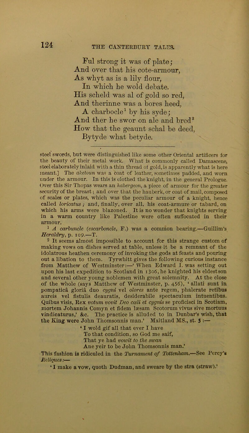 Ful strong it was of plate; And over that his cote-armour, As whyt as is a lily flour, In which he wold debate. His scheld was al of gold so red. And therinne was a bores heed, A charbocle^ by his syde; And ther he swor on ale and bred* How that the geaunt schal be deed, Bytyde what betyde. steel swords, but were distinguished like some other Oriental artificers for tlie beauty of tlieir metal work. What’ is commonly called Damascene, steel elaborately inlaid with a thin thread ot gold, is apparently what is here meant.] The alcetoun was a Coat of leather, sometimes padded, and worn under the armour. In this is clothed the knight, in tlie general Prologue. Over this Sir Thopas wears an habergeon, a piece of armour for the greater security of the breast; and over that the hauberk, or coat of mail, composed of scales or plates, which was the peculiar armour of a knight, hence called loricatus; and, finally, over all. his coat-armure or tabard, on which his arms were blazoned. It is no wonder that knights serving in a warm country like Palestine were often sufibcated in their armour. 1 A carbuncle {escarboncle, P.) was a common bearing.—Guillim’s Heraldry, Tg. 109.—T. 2 It seems almost impossible to account for this strange custom of making vows on dishes served at table, unless it be a remnant of the idolatrous heathen ceremony of invoking the gods at feasts and pouring out a libation to them. Tyrwhitt gives the following curious instance from Matthew of Westminster:—‘ When Edward I. was setting out upon his last expedition to Scotland in 1306, he knighted his eldestson and several other young noblemen ■with great solemnity. At the close of the whole (says Matthew of Westminster, p. 456), ‘ allati sunt in pompatica gloria duo cygni vel olores ante regem, phalerate retibus aureis vel flstulis deauratis, desiderabile spectaculum intuentibus. Quibus visis, Rex votum vovit Deo coeli et cygnis se proficisci in Scotiam, mortem Johannis Comyn et fidem laesam Scotorum vivus sive mortuus vindicaturus,’ &c. The practice is alluded to in Dunbar's wish, that the King were John Thomsonnis man.’ Maitland MS., st. 5 :— ‘ I wold gif all that ever I have To that condition, so God me saif. That ye had vowit to the swan Ane yeir to be John Thomsonnis man.’ This fashion is ridiculed in the Tumament of Tottenham.—See I’ercy’s Iteliques:— ‘ I make a vow, quoth Dudman, and sweare by the stra (straw).’