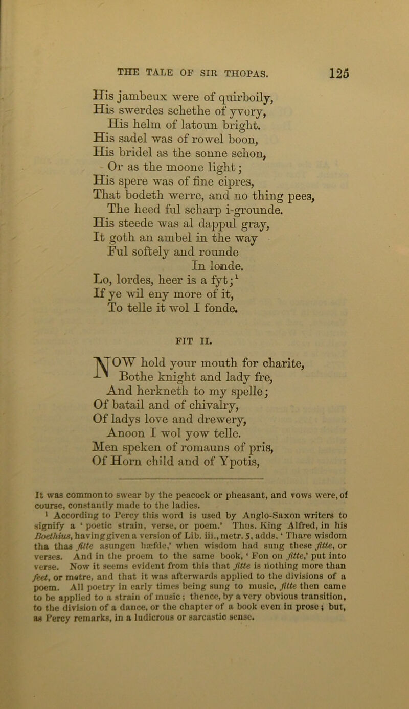 His jambeux were of quirboily, His swerdes schethe of yvory, His helm of latouH bright. His sadel was of rowel boon, His bridel as the sonne schon, Or as the moone light: His spere was of fine cipres, That bodeth werre, and no thing pees. The heed ful scharp i-grounde. His steede was al dappul gray, It goth an ambel in the way Ful softely and rounde In londe. Lo, lordes, heer is a fyt; ^ If ye wil eny more of it, To telle it wol I fonde. FIT II. lyrOW hold your mouth for charite, ' Bothe knight and lady fre. And herkneth to my sjielle; Of batail and of chivalry, Of ladys love and drewery, Auoon I wol yow telle. Men speken of romauns of pris, Of Horn child and of Y potis. It was common to swear by the peacock or pheasant, and vows were, of course, constantly made to the ladies. • According to Percy this word is used by Anglo-Saxon writers to signify a ‘ poetic strain, verse, or poem.’ I'hus. King Alfred, in his Boethius, having given a version of Lib. iii., metr. 5, adds. ‘ Thare wisdom tha thas Jitte asiingen bxfde,’ when wisdom had sung these JUte, or verses. And in the proem to the same book, ‘ Fon on JUte,’ put into verse. Now it seems evident from this that JUte is liothing more than feet, or metre, and that it was afterwards applied to the divisions of a poem. All poetry in early times being sung to music, Jitte then came to be applied to a strain of music; thence, by a very obvious transition, to the division of a dance, or the chapter of a book even in prose ; but, as Percy remarks, in a ludicrous or sarcastic sense.