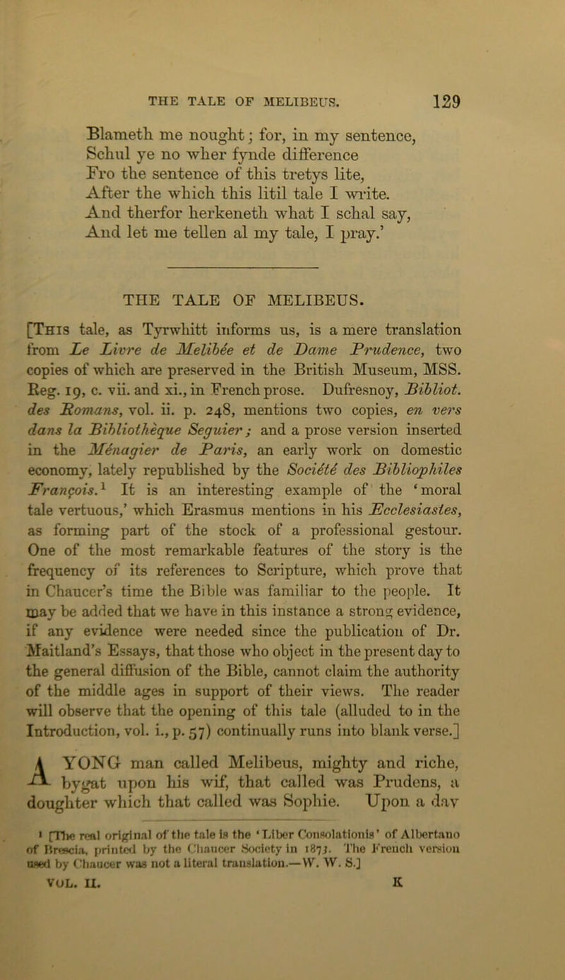 Blaraeth me nought; for, in my sentence, Schul ye no wher fynde difference Fro the sentence of this tretys lite, After the which this litil tale I %vi’ite. And therfor herkeneth what I schal say, And let me tellen al my tale, I pray.’ THE TALE OF MELIBEUS. [This tale, as Tyrwhitt informs us, is a mere translation from Le Livre de Melihde et de Dame Prudence, two copies of which are preserved in the British Museum, MSS. Reg. 19, c. vii. and xi., in French px'ose. Dufresnoy, Bibliot. des Homans, vol. ii. p. 248, mentions two copies, en vers dans la Bihliotheque Seguier; and a prose version inserted in the MSnagier de Paris, an early work on domestic economy, lately republished by the SociStS des Pihliophiles Francois.^ It is an interesting example of the ‘moral tale vertuous,’ which Erasmus mentions in his Ecclesiastes, as forming part of the stock of a professional gestour. One of the most remarkable features of the story is the frequency of its references to Scripture, which prove that in Chaucer’s time the Bible was familiar to the people. It may be added that we have in this instance a strong evidence, if any evidence were needed since the publication of Dr. Maitland’s Essays, that those who object in the present day to the general diffusion of the Bible, cannot claim the authority of the middle ages in support of their views. The reader will observe that the opening of this tale (alluded to in the Introduction, vol. i., p. 57) continually runs into blank verse.] AYONG man called Melibeus, mighty and riche, bygat upon his wif, that called was Prudons, a doughter which that called was Sophie. Uj)on a day * [The real oriffinal of the tale is the ‘Liber Consolationls ’ of Albertaiio of Hreecia, i)rint^ by the Chancer .Society In 187J. The Freucli vemiou tMCfl by (Chaucer was not a literal translation.—VV. W. S.] VOL. U. K