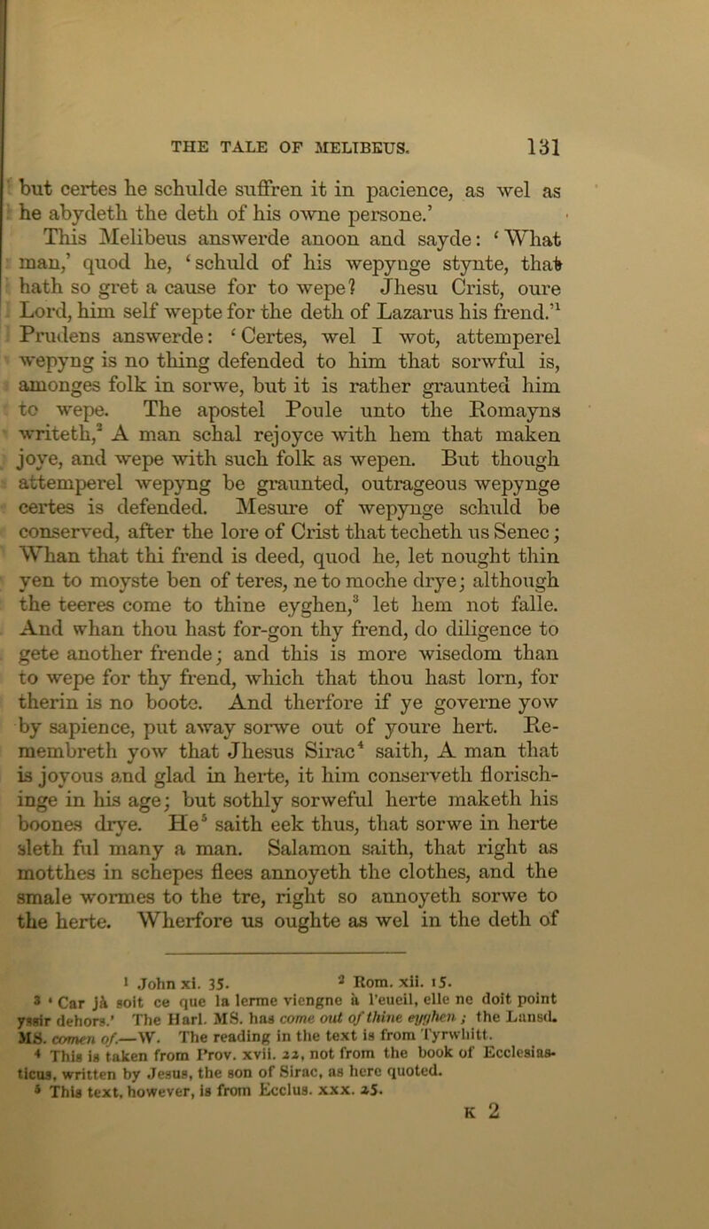 ' but certes he schulde suffren it in pacience, as wel as : he abycleth the deth of his owne persone.’ This Melibeus answerde anoon and sayde: ‘ What man,’ quod he, ‘schiild of his wepynge stynte, that hath so gi’et a cause for to wepe? Jhesu Crist, oure Lord, him self wepte for the deth of Lazarus his frend.’^ Prudens answerde: ‘ Certes, wel I wot, attemperel wepyng is no thing defended to him that sorwful is, amonges folk in sorwe, but it is rather graunted him to wepe. The apostel Ponle unto the Pomayns writeth,* A man schal rejoyce with hem that maken joye, and wepe with such folk as wepen. But though attemperel wepyng be graunted, outrageous wepynge certes is defended. Mesure of wepynge sclnild be conserved, after the lore of Crist that techeth us Senec; Whan that thi frend is deed, quod he, let nought thin yen to moyste ben of teres, netomoche dryej although the teeres come to thine eyghen,® let hem not falle. And whan thou hast for-gon thy frend, do diligence to gete another frende; and this is more wisedom than to wepe for thy frend, which that thou hast lorn, for therin is no boote. And therfore if ye governe yow by sapience, put away sorwe out of youre hert. Be- membreth yow that Jhesus Sirac* saith, A man that is joyous a>nd glad in herte, it him conserveth florisch- inge in his age; but sothly sorweful herte maketh his boones drye. He* saith eek thus, that sorwe in herte bleth ftil many a man. Salamon saith, that right as motthes in schepes flees annoyeth the clothes, and the smale wormes to the tre, right so annoyeth sorwe to the herte. Wherfore us oughte as wel in the deth of I .Tohnxi. 35. ^ Rom. xii. iS. * ‘ Car Ji 80it ce que la lerrae viengne a I’eucil, elle ne doit point yssir dehors.’ The Harl. MS. has come out of thine eyf/hen; the Lans(L MS. comen of.—\V. The reading in the text is from Tyrwliitt. * This is taken from Prov. xvii. 2Z, not from the book of Ecclesias- ticos, written by .Jesus, the son of Sirac, as here quoted. * This text, however, is from Ecclus. xxx. »5. K 2