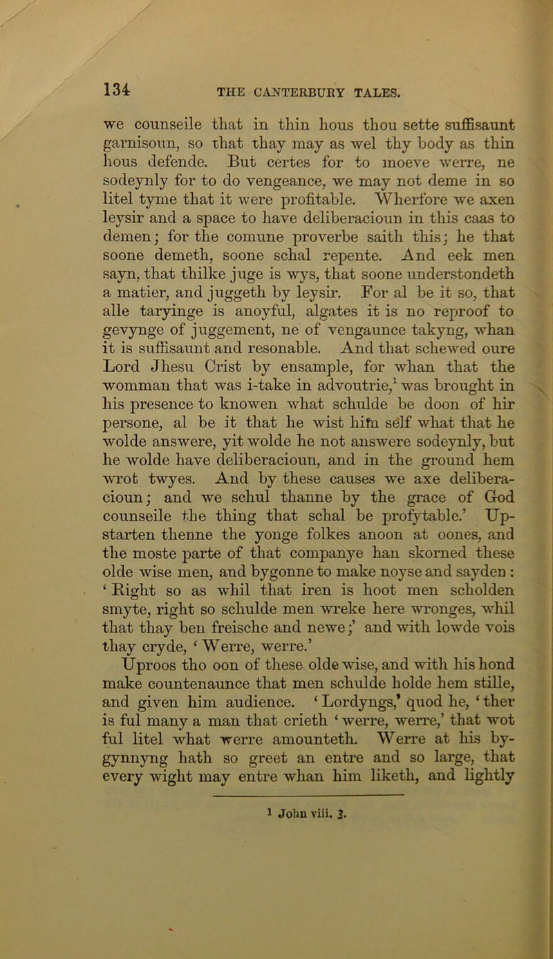 we counseile that in thin hous thou sette suffisaunt garnisoiTn, so that thay may as wel thy body as thin hous defende. But certes for to moeve werre, ne sodeynly for to do vengeance, we may not deme in so litel tyme that it were profitable. Wherfore we axen leysir and a space to have deliberacioun in this caas to demen; for the comune proverbe saith this; he that soone demeth, soone schal repente. And eek men sayn, that thilke juge is wys, that soone understondeth a matter, and juggeth by leysir. For al be it so, that alle taryinge is anoyful, algates it is no reproof to gevynge of juggement, ne of vengaunce takyng, whan it is suffisaunt and resonable. And that schewed oure Lord Jhesu Crist by ensample, for whan that the womman that was i-take in advoutrie,^ was brought in his presence to knowen what schulde be doon of hir persone, al be it that he wist hifn sdlf what that he wolde answere, yit wolde he not answere sodeynly, but he wolde have deliberacioun, and in the ground hem wrot twyes. And by these causes we axe delibera- cioun; and we schul thanne by the gi'ace of God counseile the thing that schal be profytable.’ Up- starten thenne the yonge folkes anoon at oones, and the moste parte of that companye han skorned these olde wise men, and bygonne to make noyse and sayden : ‘ Bight so as whil that iren is hoot men scholden smyte, right so schulde men wreke here wi’onges, whil that thay ben freischo and newe;’ and with lowde vois thay cryde, ‘Werre, werre.’ IJproos tho oon of these olde wise, and with hishond make countenaunce that men schulde holde hem stille, and given him audience. ‘ Lordyngs,’ quod he, ‘ ther is ful many a man that crieth ‘ werre, werre,’ that wot ful litel what werre amounteth. Werre at his by- gynnyng hath so greet an entre and so large, that every wight may entre whan him liketh, and lightly 1 John viii. 3-