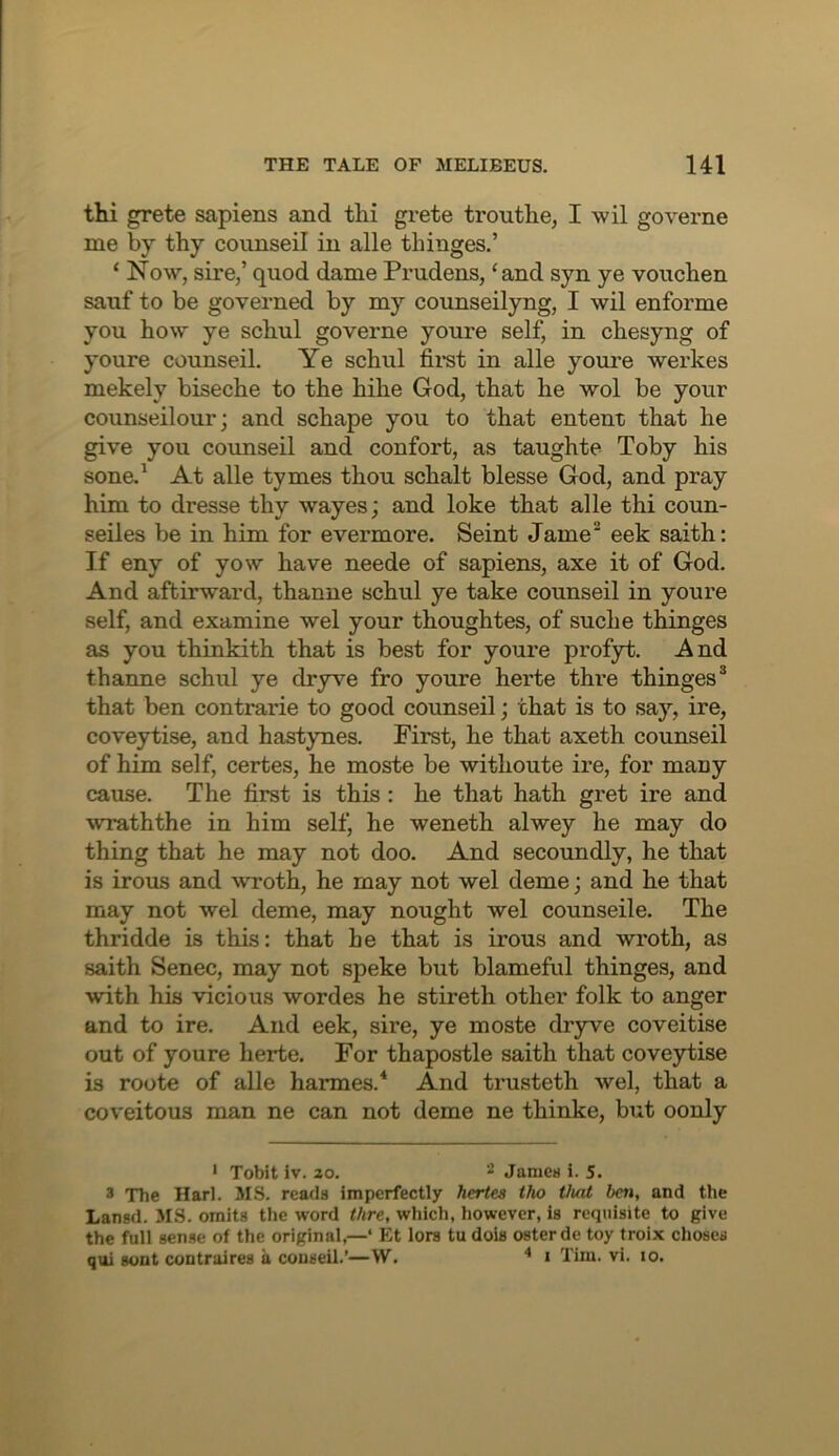 thi grete sapiens and thi gi-ete trouthe, I wil governe me by thy coiinseil in alle thinges.’ ‘ Now, sire,’ quod dame Prudens, ‘and syn ye vouchen sauf to be governed by my counseilyng, I wil enforme you how ye schul governe youre self, in chesyng of youre counseil. Ye schul firat in alle youre werkes mekely biseche to the hihe God, that he wol be your counseilour; and schape you to that entent that he give you coimseil and confort, as taughte Toby his sone.^ At alle tymes thou schalt blesse God, and pray him to dresse thy wayes; and loke that alle thi coun- seiles be in him for evermore. Seint Jame eek saith: If eny of yow have neede of sapiens, axe it of God. And aftirward, thanne schul ye take counseil in youre self, and examine wel your thoughtes, of suche thinges as you thinkith that is best for youre profyt. And thanne schul ye dryve fro youre herte thre thinges® that ben contrarie to good counseil; that is to say, ire, coveytise, and hastynes. First, he that axeth counseil of him self, certes, he moste be withoute ire, for many cause. The first is this ; he that hath gret ire and wraththe in him self, he weneth alwey he may do thing that he may not doo. And secoundly, he that is irons and wroth, he may not wel deme; and he that may not wel deme, may nought wel counseile. The thridde is this: that he that is irons and wroth, as saith Senec, may not speke but blameful thinges, and with his vicious wordes he stireth other folk to anger and to ire. And eek, sire, ye moste drywe coveitise out of youre herte. For thapostle saith that coveytise is roote of alle harmes.* And trusteth wel, that a coveitous man ne can not deme ne thinke, but oonly ' Tobit iv. 20. Jamea i. 5. 3 The Harl. MS. reads imperfectly hertes tho tluit ben, and the Lansd. MS. omits tlie word thre, which, however, is requisite to give the full sense of the original,—‘ Et lors tu dois osterde toy troix choses qui sont contraires a couseil.’—W. * i Tim. vi. lo.