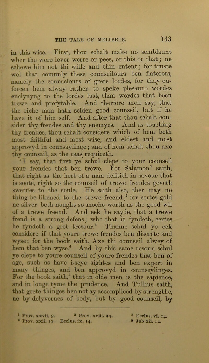 in this wise. First, tliou schalt make no semblaunt wher the were lever werre or pees, or this or that; ne schewe him not thi wille and thin entent; for truste wel that comunly these counseilours ben flaterers, namely the counselours of grete lordes, for thay en- forcen hem alway rather to speke plesaunt wordes enclynyng to the lordes lust, than wordes that been ti’ewe and profytable. And therfore men say, that the riche man hath selden good counseil, but if he have it of him self. And after that thou schalt con- sider thy fi’endes and thy enemyes. And as touching thy frendes, thou schalt considere which of hem beth most faithful and most wise, and eldest and most approvyd in counsaylinge; and of hem schalt thou axe thy counsail, as the caas requireth. ‘ I say, that first ye schul clepe to your counseil vour frendes that ben trewe. For Salamon^ saith, that right as the herb of a man delitith in savour that is soote, right so the counseil of trewe frendes geveth swetnes to the soule. He saith also, ther may no thing be likened to the trewe freendj* for certes gold ne silver beth nought so moche worth as the good wil of a trewe freend. And eek he sayde, that a trewe frend is a strong defens; who that it fyndeth, certes he fyndeth a gret tresour.® Thanne schul ye eek considere if that youre trewe frendes ben discrete and wyse; for the book saith. Axe thi counseil alwey of hem that ben wyse.* And by this same resoun schul ye clepe to youre counseil of youre frendes that ben of age, such as have i-seye sightes and ben expert in many thinges, and ben approvyd in counseylinges. For the book saith,® that in olde men is the sapience, and in louge tyme the prudence. And Tullius saith, that grete thinges ben not ay accompliced by strength e, ne by delyverues of body, but by good counseil, by * Prov. xxvii. 9. ^ Prov. xviil. 24. 3 Ecclus. vi. 14. * Prov. xxli. 17. EccIub. ix. 14. • Job xil. iz.