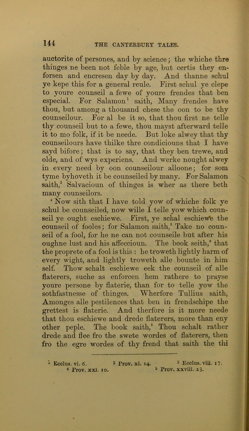 auctorite of persones, and by science; tbe whiche tbre thinges ne been not feble by age, but certis they en- forsen and encresen day by day. And thanne schul ye kepe this for a general reule. First schul ye clepe to youre counseil a fewe of youre frendes that ben especial. For Salamon^ saith, Many frendes have thou, but among a thousand chese the oon to be thy counseil our. For al be it so, that thou first ne telle thy counseil but to a fewe, thou mayst afterward telle it to mo folk, if it be neede. But loke alwey that thy counseilours have thilke thre condiciouns that I have sayd bifore; that is to say, that they ben trewe, and olde, and of wys experiens. And werke nought alwey in every need by oon coimseilour alloone; for som tyme byhoveth it be counseiled by many. For Salamon saith,^ Salvacioun of thinges is wher as there beth many counseilors. ‘ Now sith that I have told yow of whiche folk ye schul be counseiled, now wille I telle yow which coun- seil ye ought eschiewe. First, ye schal eschieWe the counseil of fooles; for Salamon saith,® Take no coun- seil of a fool, for he ne can not counseile but after his oughne lust and his affeccioun. The book seith,* that the proprete of a fool is this : he troweth lightly harm of every wight, and lightly troweth alle bounte in him self. Thow schalt eschiewe eek the counseil of alle flaterers, suche as enforcen hem rathere to prayse youre persone by flaterie, than for to telle yow the sothfastnesse of thinges. Wherfore Tullius saith, Amonges alle pestilences that ben in frendschipe the grettest is flaterie. And therfore is it more neede that thou eschiewe and drede flaterers, more than eny other peple. The book saith,® Thou schalt rather drede and flee fro the swete wordes of flaterers, then fro the egre wordes of thy frend that saith the thi 3 Ecclus. viii. 17. 5 Trov. xxviii. z3. “ Ecclus. vi. 6. 2 prov. xi. 14. ^ Prov. xxi. 10.