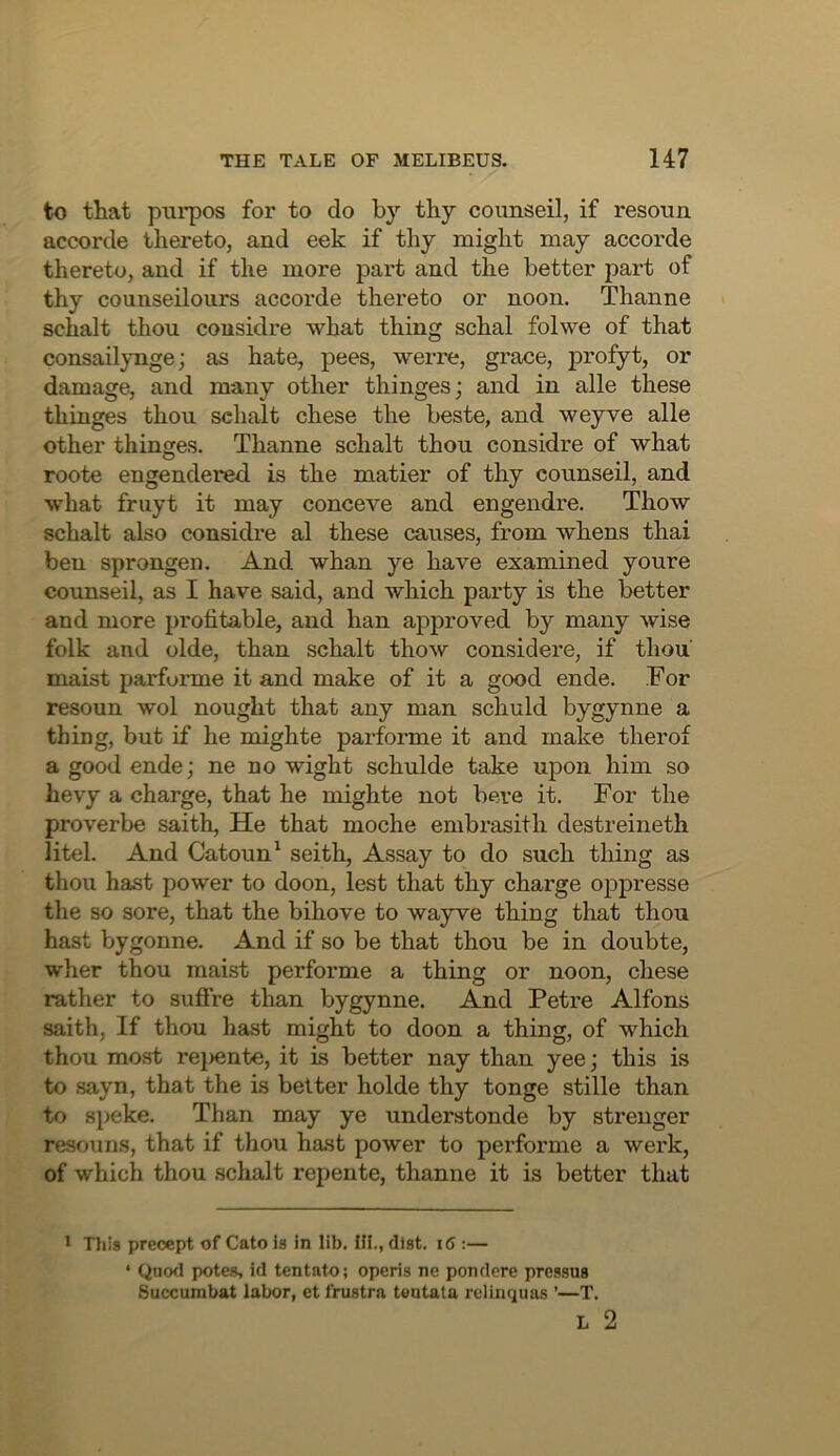 to that piirpos for to do by thy counseil, if resoun accorde thereto, and eek if thy might may accorde thereto, and if the more part and the better part of thy counseilours accorde thereto or noon. Thanne schalt thou cousidre what thing schal folwe of that consailynge; as hate, pees, werre, grace, profyt, or damage, and many other thinges; and in alle these thinges thou schalt chese the beste, and weyve alle other thinges. Thanne schalt thou considre of what roote engendered is the matier of thy counseil, and what fruyt it may conceve and engendre. Thow schalt also considre al these causes, from whens thai ben sprongen. And whan ye have examined youre counseil, as I have said, and which party is the better and more profitable, and ban approved by many wise folk and olde, than schalt thow considere, if thou' maist parforme it and make of it a good ende. For resoun wol nought that any man schuld bygynne a thing, but if he mighte parforme it and make therof a good ende; ne no wight schulde take upon him so bevy a charge, that he mighte not bere it. For the proverbe saith. He that moche embrasith destreineth litel. And Catoun^ seith. Assay to do such thing as thou hast power to doon, lest that thy charge opj)resse the so sore, that the bihove to wayve thing that thou hast bygonne. And if so be that thou be in doubte, wher thou maist performe a thing or noon, chese rather to suffre than bygynne. And Petre Alfons saith. If thou hast might to doon a thing, of which thou most re})ente, it is better nay than yee; this is to sayn, that the is better holde thy tonge stille than to Speke. Than may ye understonde by strenger resouns, that if thou hast power to performe a werk, of which thou schalt repente, thanne it is better that > Tliis precept of Cato is in lib. Hi., dist. i6 :— * Quod potes, id tentato; operis ne pondere pressus Succumbat labor, etfrustra teutata relinquas ’—T. L 2