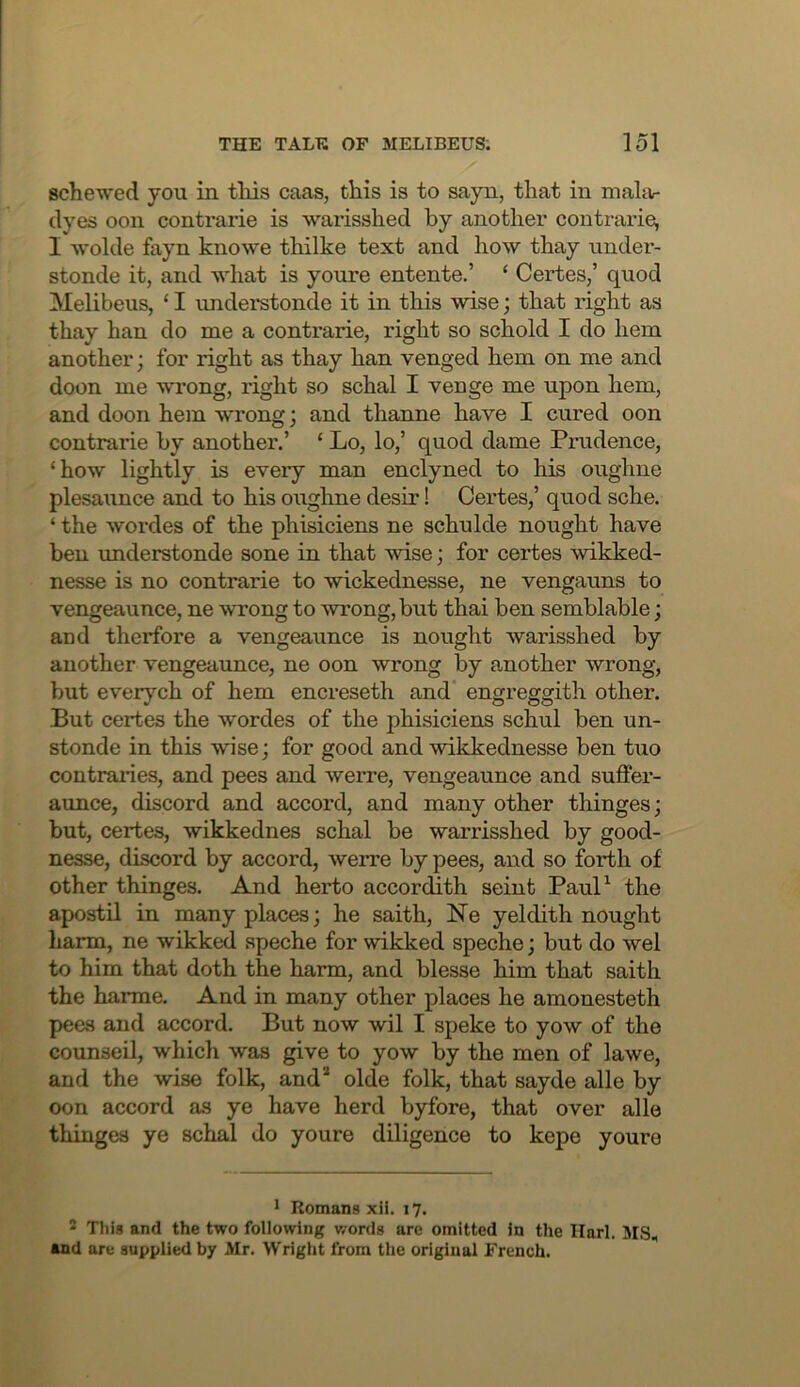 schemed you in tliis caas, this is to sayn, that in mahv dyes 0011 contrarie is warisshed by another contrarie, I -vvolde fayn knowe thilke text and how thay under- stonde it, and what is youre entente.’ ‘ Certes,’ quod Melibeus, ‘ I understonde it in this wise; that right as thay han do me a contrarie, right so schold I do hem another; for right as thay han venged hem on me and doon me wrong, right so schal I venge me upon hem, and doon hem wrong; and thanne have I cured oon contrarie by another.’ ‘ Lo, lo,’ quod dame Prudence, ‘how lightly is every man enclyned to his oughne plesaunce and to his oughne desir! Certes,’ quod sche. ‘ the wordes of the phisiciens ne schulde nought have ben understonde sone in that wise; for certes wikked- nesse is no contrarie to wickednesse, ne vengatms to vengeaunce, ne wrong to wrong, but thai ben semblable; and therfore a vengeaunce is nought warisshed by another vengeaunce, ne oon wrong by another wrong, but everych of hem encreseth and engreggith other. But certes the wordes of the phisiciens schul ben un- stonde in this wise; for good and wikkednesse ben tuo contraiies, and pees and werre, vengeaunce and suffer- aunce, discord and accord, and many other thinges; but, certes, wikkednes schal be warrisshed by good- nesse, discord by accord, werre by pees, and so forth of other thinges. And herto accordith seint PauP the apostil in many places; he saith, Ne yeldith nought harm, ne wikked speche for wikked speche; but do wel to him that doth the harm, and blesse him that saith the harme. And in many other places he amonesteth pees and accord. But now wil I speke to yow of the counseil, which was give to yow by the men of lawe, and the wise folk, and* olde folk, that sayde alle by oon accord as ye have herd byfore, that over alle thinges ye schal do youre diligence to kepe youre * Romans xH. 17. 2 This and the two following v/ords are omitted in the Ilarl. MS, and are supplied by Mr. Wright from the original French.