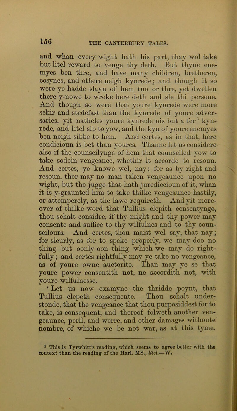 and whan every wight hath his part, thay wol take but litel reward to venge thy deth. But thyne ene- myes ben thre, and have many children, bretheren, cosynes, and othere neigh kynrede; and though it so were ye hadde slayn of hem tuo or thre, yet dwellen there y-nowe to wreke here deth and sle thi persone. And though so were that youre kynrede were more sekir and stedefast than the kynrede of youre adver- saries, yit natheles youre kynrede nis but a fer ^ kynr rede, and litel sib to yow, and the kyn of youre enemyes ben neigh sibbe to hem. And certes, as in that, here condicioun is bet than youres. Thanne let us considere also if the counseilynge of hem that counseiled yow to take sodein vengeance, whethir it accorde to resoun. And certes, ye knowe wel, nay; for as by right and resoun, ther may no man taken vengeaunce upon no wight, but the jugge that hath jurediccioun of it, whan it is y-graunted him to take thUke vengeaunce hastily, or attemperely, as the lawe requireth. And yit more- over of thilke word that Tullius clepith consentynge, thou schalt considre, if thy might and thy power may consente and suffice to thy wilfulnes and to thy coun- seilours. And certes, thou maist wel say, that nay; for sicurly, as for to speke properly, we may doo no thing but oonly oon thing which we may do right- fully ; and certes rightfully may ye take no vengeance, as of youre owne auctorite. Than may ye se that youre power consentith not, ne accordith not, with youre wilfulnesse. ‘ Let us now examyne the thridde poynt, that Tullius clepeth consequente. Thou schalt under- stonde, that the vengeance that thou purposiddest for to take, is consequent, and thereof folweth another ven- geaunce, peril, and werre, and other damages withoute nombre, of whiche we be not war, as at this tyme. • This is Tyrwhitt’s reading, which seems to agree better with the context than the reading of the Harl. MS., Utel.—W.