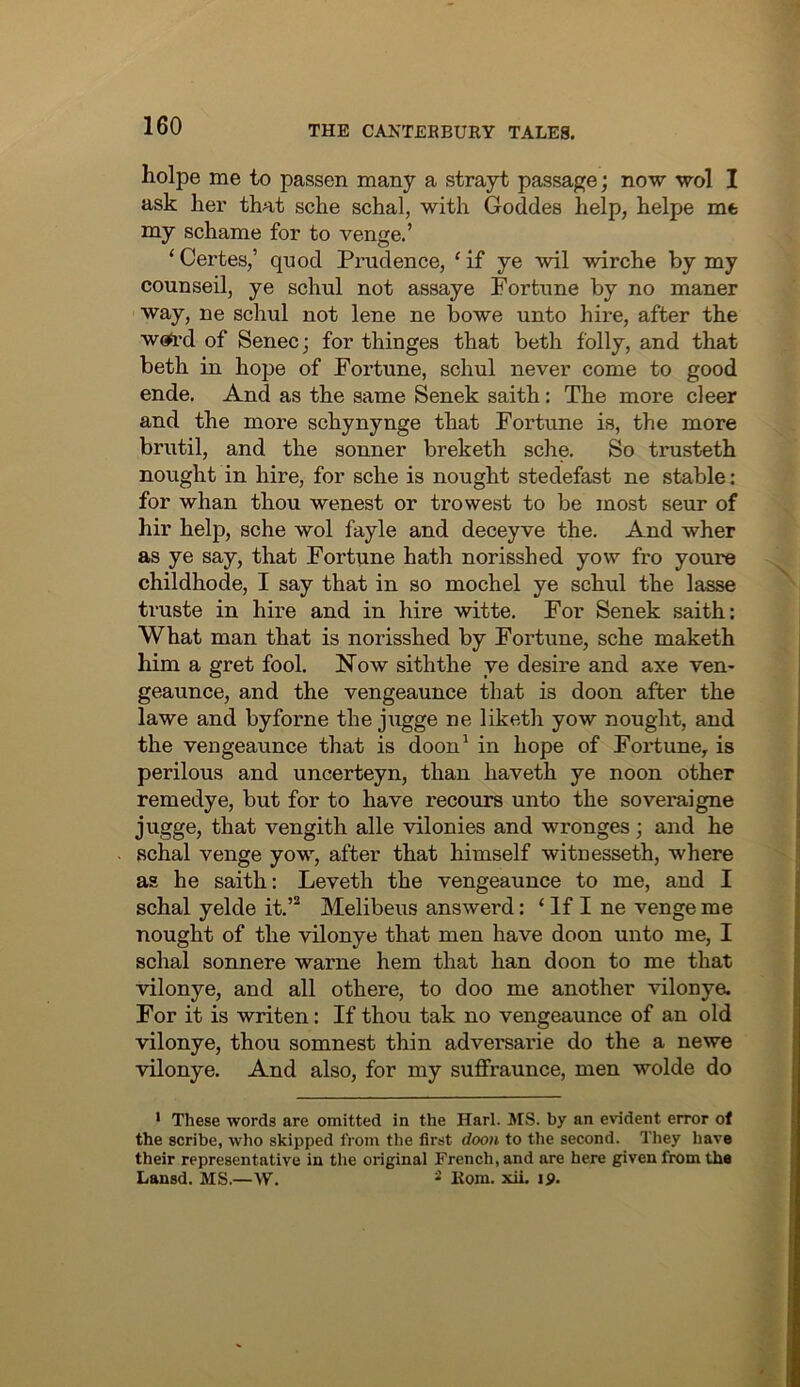 holpe me to passen many a strayt passage; now wol I ask her that sche schal, with Goddes help, helpe me my schame for to venge.’ ‘Certes,’ quod Prudence, ‘if ye wil wirche by my counseil, ye schul not assaye Fortune by no maner way, ne schul not lene ne bowe unto hire, after the WGft'd of Senec; for thinges that beth folly, and that beth in hope of Fortune, schul never come to good ende. And as the same Senek saith: The more deer and the more schynynge that Fortune is, the more brutil, and the sonner breketh sche. So trusteth nought in hire, for sche is nought stedefast ne stable : for whan thou, wenest or trowest to be most seur of hir help, sche wol fayle and deceyve the. And wher as ye say, that Fortune hath norisshed yow fro youre childhode, I say that in so mochel ye schul the lasse truste in hire and in hire witte. For Senek saith: What man that is norisshed by Fortune, sche maketh him a gret fool. Now siththe ye desire and axe ven- geaunce, and the vengeaunce that is doon after the lawe and byforne the jugge ne liketh yow nought, and the vengeaunce that is doon^ in hope of Fortune, is perilous and uncerteyn, than haveth ye noon other remedye, but for to have recours unto the soveraigne jugge, that vengith alle vilonies and wronges; and he schal venge yow, after that himself wituesseth, where as he saith: Leveth the vengeaunce to me, and I schal yelde it.’® Melibeus answerd: ‘ If I ne venge me nought of the vilonye that men have doon unto me, I schal sonnere warne hem that han doon to me that vilonye, and all othere, to doo me another vilonye. For it is writen: If thou tak no vengeaunce of an old vilonye, thou somnest thin adversarie do the a newe vilonye. And also, for my suffraunce, men wolde do • These words are omitted in the Harl. MS. by an evident error of the scribe, who skipped from the first doon to the second. They have their representative in the original French, and are here given from the Lansd. MS.—W. Kom. xii. ip.