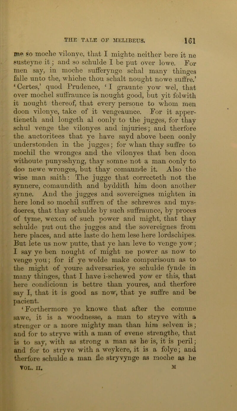 me so moche vilonye, that I mifirhte neither here it ne susteyne it; and so schulde I be put over lowe. For men say, in moche suflferynge schal many thinges falle unto the, whiche thou schalt nought nowe suffre.’ ‘ Certes,’ quod Pnidence, ‘ I graunte yow wel, that over mochel suffraunce is nought good, but yit folwith it nought thereof, that every persone to whom men doon vilonye, take of it vengeaunce. For it apper- tieneth and longeth al oonly to the jugges, for thay schul venge the vilonyes and injuries; and therfore the auctoritees that ye have sayd above been oonly understonden in the jugges; for whan thay suffre to mochil the wronges and the vilonyes that ben doon withoute punysshyng, thay somne not a man oonly to doo newe wronges, but thay comaunde it. Also the wise man saith; The jugge that correcteth not the synnere, comaundith and byddith him doon another synne. And the jugges and sovereignes mighten in here lond so mochil suffren of the schrewes and mys- doeres, that thay schulde by such suffraunce, by proces of t)rrae, wexen of such power and might, that thay schulde put out the jugges and the sovereignes from here places, and atte laste do hem lese here lordschipes. But lete us now putte, that ye han leve to venge yow; I say ye ben nought of might ne power as now to venge you; for if ye wolde make comparisoun as to the might of youre adversaries, ye schulde fynde in many thinges, that I have i-schewed yow er this, that here condicioun is bettre than youres, and therfore say I, that it is good as now, that ye suffre and be pacient. ‘ Forthermore ye knowe that after the comune sawe, it is a woodnesse, a man to stryve with a stronger or a more mighty man than him selven is; and for to stryve with a man of evene strengthe, that is to say, with as strong a man as he is, it is peril; and for to stryve with a weykere, it is a folye; and therfore schulde a man fle stryvynge as moche as he VOL. II.