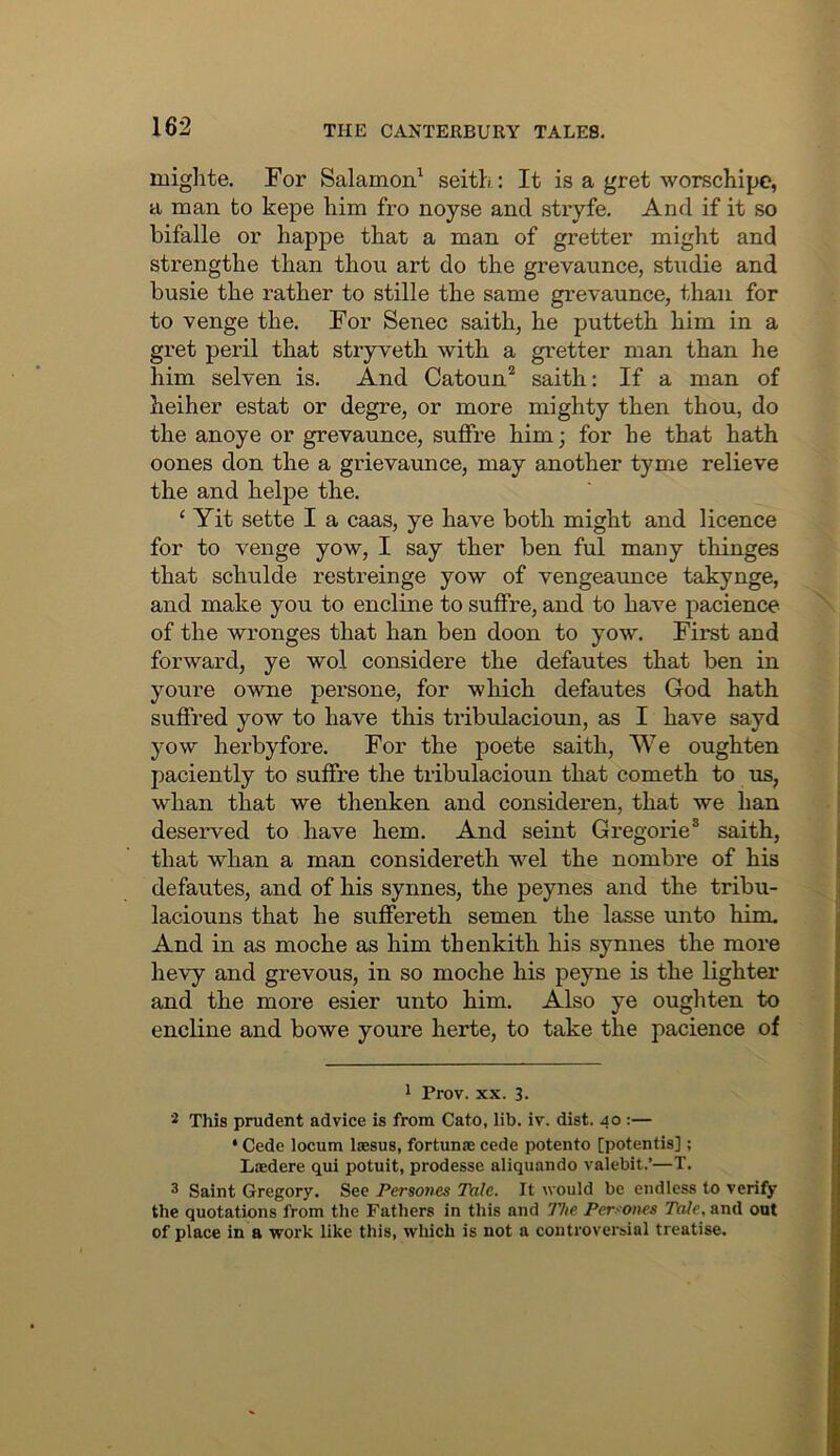 mighte. For Salamon^ seith: It is a gret worschipc, a man to kepe him fro noyse and stryfe. And if it so bifalle or happe that a man of gretter might and strengthe than thou art do the grevaunce, studie and busie the rather to stille the same gi’evaunce, than for to venge the. For Senec saith, he putteth him in a gret peril that stryveth with a gretter man than he him selven is. And Catoun'^ saith: If a man of heiher estat or degre, or more mighty then thou, do the anoye or grevaunce, suffre him; for he that hath oones don the a grievaunce, may another tyme relieve the and helpe the. ‘ Yit sette I a caas, ye have both might and licence for to venge yow, I say ther ben ful many thinges that schulde restreinge yow of vengeaxmce takynge, and make you to encline to suffre, and to have pacience of the wronges that han ben doon to yow. First and forward, ye wol considere the defautes that ben in youre owne persone, for which defautes God hath suffred yow to have this tribulacioun, as I have sayd yow herbyfore. For the poete saith. We oughten paciently to suffre the tribulacioun that cometh to us, whan that we thenken and consideren, that we han deserved to have hem. And seint Gregorie® saith, that whan a man considereth wel the nombre of his defautes, and of his synnes, the peynes and the tribu- laciouns that he suffereth semen the lasse unto him. And in as moche as him thenkith his synnes the more hevy and grevous, in so moche his peyne is the lighter and the more esier unto him. Also ye oughten to encline and bowe youre herte, to take the pacience of ^ Prov. XX. 3. This prudent advice is from Cato, lib. iv. dist. 40 :— ‘ Cede locum Isesus, fortunae cede potento [potentis]; Laedere qui potuit, prodesse aliquando valebit.’—T. 3 Saint Gregory. See Persones Tale. It would be endless to verify the quotations from the Fathers in this and The Per!~'ones Tale, and out of place in a work like this, which is not a controversial treatise.