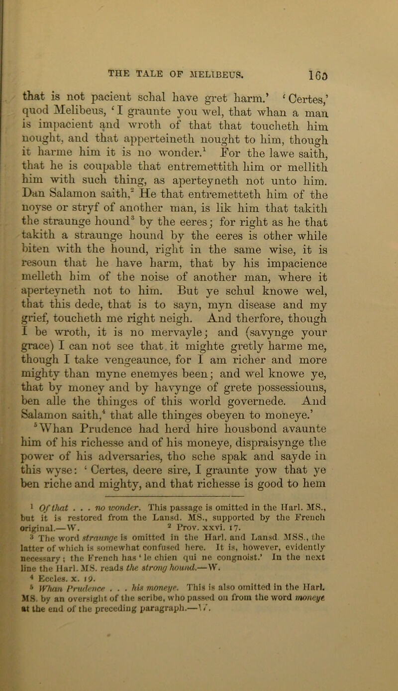 that is not pacieiit schal have gret harm.’ ‘Certes,’ quod Melibeus, ‘ I graunte you wel, that whan a man is impacient and wroth of that that toucheth him nought, and that apperteineth nought to him, though it harnie him it is no wonder.^ For the lawe saith, that he is coupable that entremettith him or mellith him with such thing, as aperteyneth not unto him. Dan Salamon saith,^ He that entremetteth him of the noyse or stryf of another man, is lik him that takith the straunge hound® by the eeres; for right as he that takith a straunge hound by the eeres is other while biten with the hound, right in the same wise, it is resoun that he have harm, that by his impacience melleth him of the noise of another man, where it aperteyneth not to him. But ye schul knowe wel, that this dede, that is to sayn, myn disease and my grief, toucheth me right neigh. And therfore, though I be wroth, it is no mervaylej and (savynge your grace) I can not see that .it mighte gretly harme me, though I take vengeaunce, for I am richer and more mighty than myne enemyes been; and wel knowe ye, that by money and by havynge of grete possessiouus, ben alle the thinges of this world governede. And Salamon saith,* that alle thinges obeyen to moneye.’ ®Whan Prudence had herd hire housbond avaunte him of his richesse and of his moneye, dispraisynge the power of his adversaries, tho sche spak and sayde in this wyse: ‘ Certes, deere sire, I graunte yow that ye ben riche and mighty, and that richesse is good to hem 1 Of that . , . no wonder. This passage is omitted in the ITarl. MS., but it is restored from the Lansd. MS., supported by the Frencli original.—W. * Trov. xxvi. 17. 3 The word xlraunge is omitted in the Harl. and Lansd MSS., the latter of which i.s somewhat confused here. It is, however, evidently neces-sary ; the French has ‘ le chien qiii ne congnoist.’ In the next line the Ilarl. .MS. reads the strong hound.—\Y. * Eccles. X. 19. s IFTian Prudence ... his moneye. This is also omitted in the Harl. MS. by an oversight of the scribe, who passwl on from tlie word moneye. at the end of the preceding paragraph.—\ i.