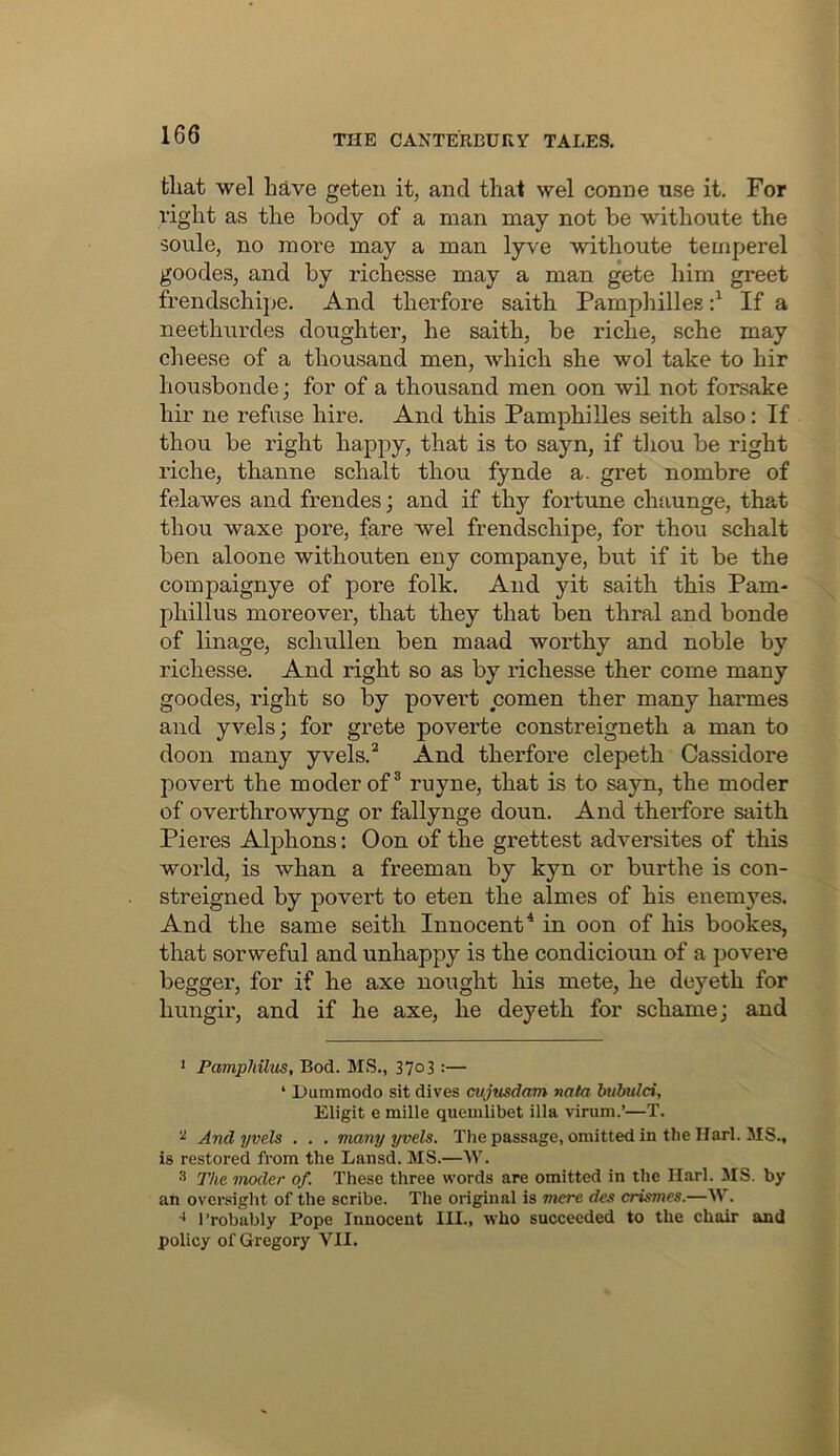 fcliat wel have geteii it, and that wel conne use it. For right as the body of a man may not be withoute the 30ule, no more may a man lyve withoute ternperel goodes, and by richesse may a man gete him greet frendschipe. And therfore saith Pampliilles d If a neethnrdes doughter, he saith, be riche, sche may cheese of a thousand men, which she wol take to hir liousbonde; for of a thousand men oon wil not forsake hir ne refuse hire. And this Pamphilles seith also: If thou be right happy, that is to sayn, if tliou be right riche, thanne schalt thou fynde a. gret nombre of felawes and frendes; and if thy fortune chaunge, that thou waxe pore, fare wel frendschipe, for thou schalt ben aloone withouten eny companye, but if it be the compaignye of pore folk. And yit saith this Pam- phillus moreover, that they that ben thral and bonde of linage, schullen ben maad woifhy and noble by richesse. And right so as by richesse ther come many goodes, right so by povert comen ther many harmes and yvels; for grete poverte constreigneth a man to doon many yvels.^ And therfore clepeth Cassidore povert the moderof^ ruyne, that is to sayn, the moder of overthrowyng or fallynge doun. And theifbre saith Pieres Alphons: Oon of the grettest adversites of this world, is whan a freeman by kyn or burthe is con- streigned by povert to eten the almes of his enemyes. And the same seith Innocent* in oon of his bookes, that sorweful and unhappy is the condicioun of a povere begger, for if he axe nought his mete, he deyeth for hungir, and if he axe, he deyeth for schamej and • PamphUm, Bod. MS., 37o3:— ‘ Dummodo sit dives cujusdam nata bubulci, Eligit e mille quemlibet ilia virum.’—T. ^ And yvels . . . many yvels. Thepassage, omitted in the Harl. MS., is restored from the Lansd. MS.—W. 3 The moder of. These three words are omitted in the Harl. MS. by an oversight of the scribe. The original is mere des crismes.—W. ■* I’robably Pope Innocent III., who succeeded to the chair and policy of Gregory VII.