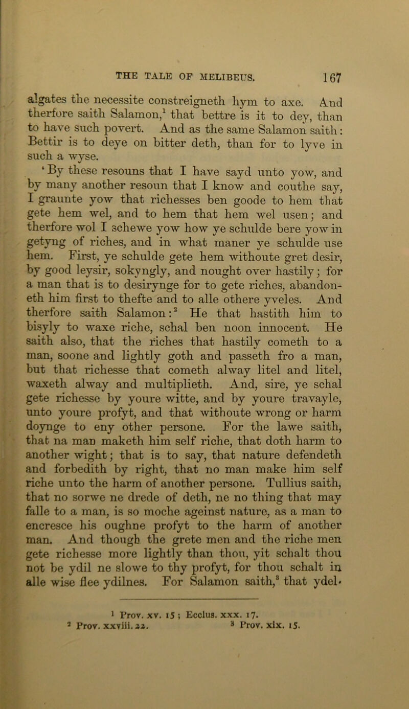 algates the necessite constreigneth hym to axe. A.nd therfore saith Salamon,^ that bettre is it to dey, than to have such povert. And as the same Salamon saith: Bettir is to deye on bitter deth, than for to lyve in such a wyse. ‘ By these resouns that I have sayd unto yow, and by many another resoun that I know and couthe say, I graunte yow that richesses ben goode to hem that gete hem wel, and to hem that hem wel usen; and therfore wol I schewe yow how ye schulde here yow in getyng of riches, and in what maner ye schulde use hem. First, ye schulde gete hem withoute gret desir, by good leysir, sokyngly, and nought over hastily; for a man that is to desirynge for to gete riches, abandon- eth him first to thefte and to alle othere yveles. And therfore saith Salamon: ^ He that hastith him to bisyly to waxe riche, schal ben noon innocent. He saith also, that the riches that hastily cometh to a man, soone and lightly goth and passeth fro a man, but that richesse that cometh alway litel and litel, waxeth alway and multiplieth. And, sire, ye schal gete richesse by youre witte, and by youre travayle, unto youre profyt, and that withoute wrong or harm doynge to eny other persone. For the lawe saith, that na man maketh him self riche, that doth harm to another wight; that is to say, that nature defendeth and forbedith by right, that no man make him self riche unto the harm of another persone. Tullius saith, that no sorwe ne drede of deth, ne no thing that may falle to a man, is so moche ageinst nature, as a man to encresce his oughne profyt to the harm of another man. And though the grete men and the riche men gete richesse more lightly than thou, yit schalt thou not be ydil ne slowe to thy profyt, for thou schalt in alle wise flee ydilnes. For Salamon saith,® that ydel* 1 Prov. XV. 15 ; Ecclus. xxx. 17. ® Prov. xxviii.ai. “ Prov. xlx. iS.