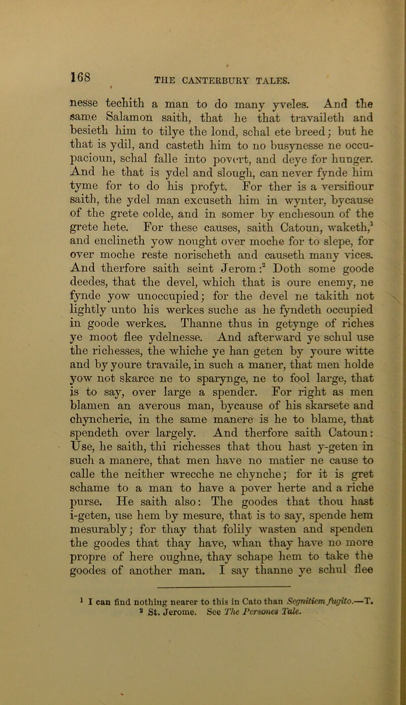 nesse techith a man to do many yveles. And tlie same Salamon saith, that he that ti’availeth and besieth him to tilye the lend, schal ete breed; but he that is ydil, and casteth him to no busynesse ne occu- pacioun, schal falle into poveii;, and deye for hunger. And he that is ydel and slough, can never fynde him tyme for to do his profyt. For ther is a versifiour saith, the ydel man excuseth him in -wynter, by cause of the grete colde, and in somer by enchesoun of the grete hete. For these causes, saith Catoun, waketh,^ and enclineth yow nought over moche for to slepe, for over moche reste norischeth and causeth many vices. And thei’fore saith seint Jerom:* Doth some goode deedes, that the devel, which that is oure enemy, ne fynde yow unoccupied; for the devel ne takith not lightly unto his werkes suche as he fyndeth occupied in goode werkes. Thanne thus in getynge of riches ye moot flee ydelnesse. And afterward ye schul use the ri chesses, the whiche ye han geten by youre witte and by youre travaile, in such a maner, that men holde yow not skarce ne to sparynge, ne to fool large, that is to say, over large a spender. For right as men blamen an averous man, bycause of his skarsete and chyncherie, in the same manere is he to blame, that spendeth over largely. And therfore saith Catoun: XJse, he saith, thi richesses that thou hast y-geten in such a manere, that men have no matier ne cause to calle the neither wrecche ne chynche; for it is gret schame to a man to have a pover herte and a riche purse. He saith also: The goodes that thou hast i-geten, use hem by mesure, that is to say, spende hem mesurably; for thay that folily wasten and spenden the goodes that thay have, whan thay have no more propre of here oughne, thay schape hem to take the goodes of another man. I say thanne ye schul flee * I can find nothing nearer to this in Cato than Segnitiemfitgito.—T. * St. Jerome. See The Pcrsones Tale.